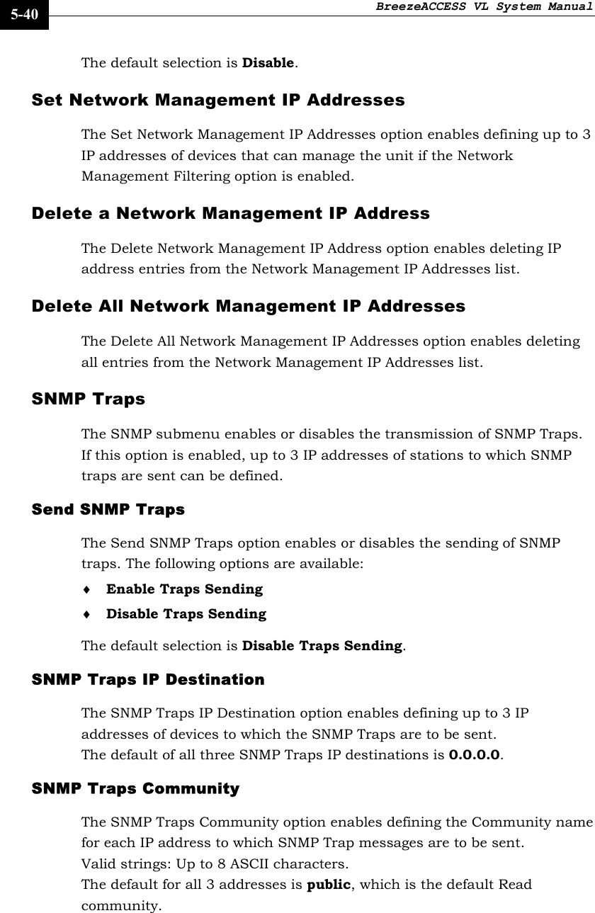 BreezeACCESS VL System Manual    5-40 The default selection is Disable. Set Network Management IP Addresses The Set Network Management IP Addresses option enables defining up to 3 IP addresses of devices that can manage the unit if the Network Management Filtering option is enabled. Delete a Network Management IP Address The Delete Network Management IP Address option enables deleting IP address entries from the Network Management IP Addresses list. Delete All Network Management IP Addresses The Delete All Network Management IP Addresses option enables deleting all entries from the Network Management IP Addresses list. SNMP Traps The SNMP submenu enables or disables the transmission of SNMP Traps. If this option is enabled, up to 3 IP addresses of stations to which SNMP traps are sent can be defined. Send SNMP Traps The Send SNMP Traps option enables or disables the sending of SNMP traps. The following options are available: ♦ Enable Traps Sending ♦ Disable Traps Sending The default selection is Disable Traps Sending. SNMP Traps IP Destination The SNMP Traps IP Destination option enables defining up to 3 IP addresses of devices to which the SNMP Traps are to be sent. The default of all three SNMP Traps IP destinations is 0.0.0.0. SNMP Traps Community The SNMP Traps Community option enables defining the Community name for each IP address to which SNMP Trap messages are to be sent. Valid strings: Up to 8 ASCII characters. The default for all 3 addresses is public, which is the default Read community.   