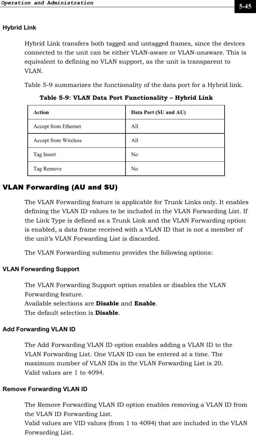 Operation and Administration     5-45 Hybrid Link Hybrid Link transfers both tagged and untagged frames, since the devices connected to the unit can be either VLAN-aware or VLAN-unaware. This is equivalent to defining no VLAN support, as the unit is transparent to VLAN. Table 5-9 summarizes the functionality of the data port for a Hybrid link. Table 5-9: VLAN Data Port Functionality – Hybrid Link Action  Data Port (SU and AU) Accept from Ethernet  All  Accept from Wireless  All  Tag Insert   No  Tag Remove  No VLAN Forwarding (AU and SU) The VLAN Forwarding feature is applicable for Trunk Links only. It enables defining the VLAN ID values to be included in the VLAN Forwarding List. If the Link Type is defined as a Trunk Link and the VLAN Forwarding option is enabled, a data frame received with a VLAN ID that is not a member of the unit’s VLAN Forwarding List is discarded.  The VLAN Forwarding submenu provides the following options: VLAN Forwarding Support The VLAN Forwarding Support option enables or disables the VLAN Forwarding feature.  Available selections are Disable and Enable.  The default selection is Disable. Add Forwarding VLAN ID The Add Forwarding VLAN ID option enables adding a VLAN ID to the VLAN Forwarding List. One VLAN ID can be entered at a time. The maximum number of VLAN IDs in the VLAN Forwarding List is 20.  Valid values are 1 to 4094. Remove Forwarding VLAN ID The Remove Forwarding VLAN ID option enables removing a VLAN ID from the VLAN ID Forwarding List. Valid values are VID values (from 1 to 4094) that are included in the VLAN Forwarding List. 