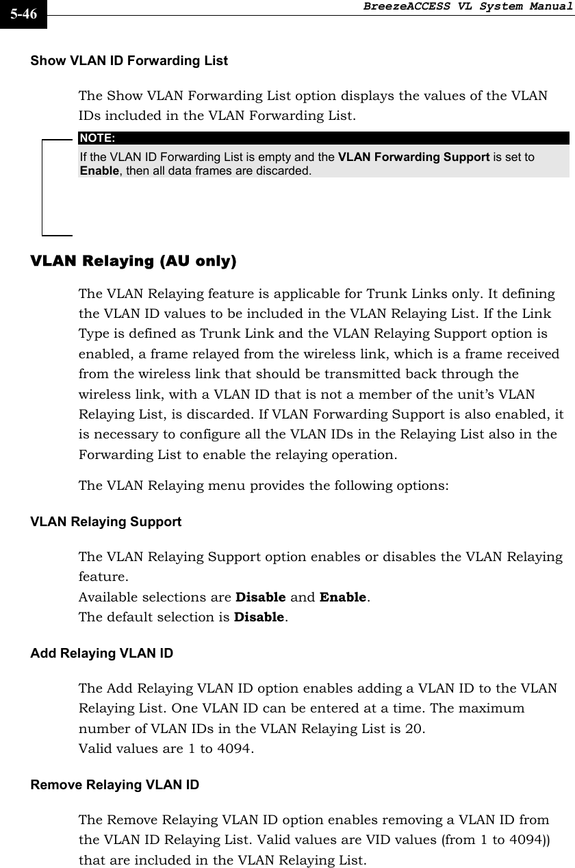 BreezeACCESS VL System Manual    5-46 Show VLAN ID Forwarding List The Show VLAN Forwarding List option displays the values of the VLAN IDs included in the VLAN Forwarding List. NOTE: If the VLAN ID Forwarding List is empty and the VLAN Forwarding Support is set to Enable, then all data frames are discarded. VLAN Relaying (AU only) The VLAN Relaying feature is applicable for Trunk Links only. It defining the VLAN ID values to be included in the VLAN Relaying List. If the Link Type is defined as Trunk Link and the VLAN Relaying Support option is enabled, a frame relayed from the wireless link, which is a frame received from the wireless link that should be transmitted back through the wireless link, with a VLAN ID that is not a member of the unit’s VLAN Relaying List, is discarded. If VLAN Forwarding Support is also enabled, it is necessary to configure all the VLAN IDs in the Relaying List also in the Forwarding List to enable the relaying operation. The VLAN Relaying menu provides the following options: VLAN Relaying Support The VLAN Relaying Support option enables or disables the VLAN Relaying feature.  Available selections are Disable and Enable.  The default selection is Disable. Add Relaying VLAN ID The Add Relaying VLAN ID option enables adding a VLAN ID to the VLAN Relaying List. One VLAN ID can be entered at a time. The maximum number of VLAN IDs in the VLAN Relaying List is 20.  Valid values are 1 to 4094. Remove Relaying VLAN ID The Remove Relaying VLAN ID option enables removing a VLAN ID from the VLAN ID Relaying List. Valid values are VID values (from 1 to 4094)) that are included in the VLAN Relaying List. 