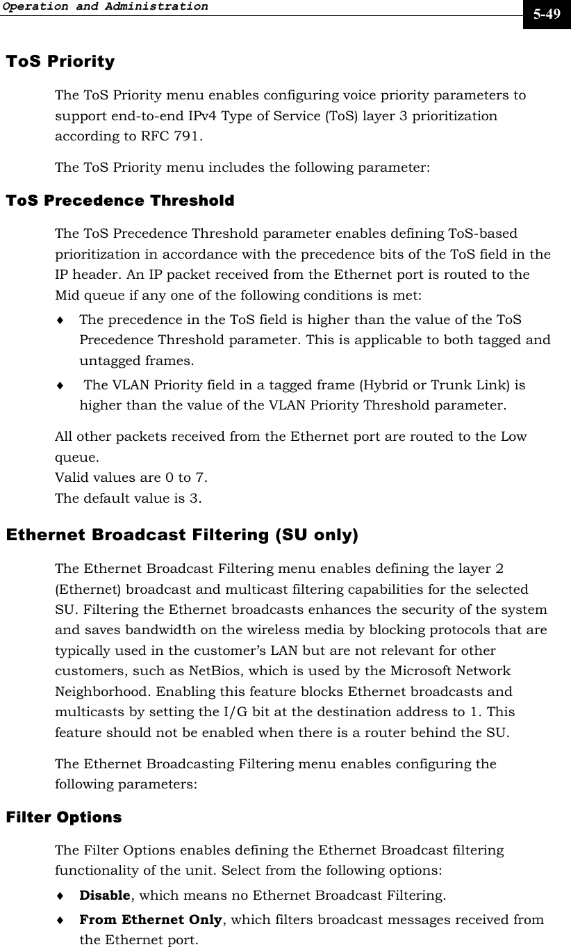 Operation and Administration     5-49 ToS Priority The ToS Priority menu enables configuring voice priority parameters to support end-to-end IPv4 Type of Service (ToS) layer 3 prioritization according to RFC 791. The ToS Priority menu includes the following parameter: ToS Precedence Threshold The ToS Precedence Threshold parameter enables defining ToS-based prioritization in accordance with the precedence bits of the ToS field in the IP header. An IP packet received from the Ethernet port is routed to the Mid queue if any one of the following conditions is met: ♦ The precedence in the ToS field is higher than the value of the ToS Precedence Threshold parameter. This is applicable to both tagged and untagged frames. ♦  The VLAN Priority field in a tagged frame (Hybrid or Trunk Link) is higher than the value of the VLAN Priority Threshold parameter.  All other packets received from the Ethernet port are routed to the Low queue. Valid values are 0 to 7. The default value is 3. Ethernet Broadcast Filtering (SU only)  The Ethernet Broadcast Filtering menu enables defining the layer 2 (Ethernet) broadcast and multicast filtering capabilities for the selected SU. Filtering the Ethernet broadcasts enhances the security of the system and saves bandwidth on the wireless media by blocking protocols that are typically used in the customer’s LAN but are not relevant for other customers, such as NetBios, which is used by the Microsoft Network Neighborhood. Enabling this feature blocks Ethernet broadcasts and multicasts by setting the I/G bit at the destination address to 1. This feature should not be enabled when there is a router behind the SU. The Ethernet Broadcasting Filtering menu enables configuring the following parameters: Filter Options The Filter Options enables defining the Ethernet Broadcast filtering functionality of the unit. Select from the following options: ♦ Disable, which means no Ethernet Broadcast Filtering. ♦ From Ethernet Only, which filters broadcast messages received from the Ethernet port. 