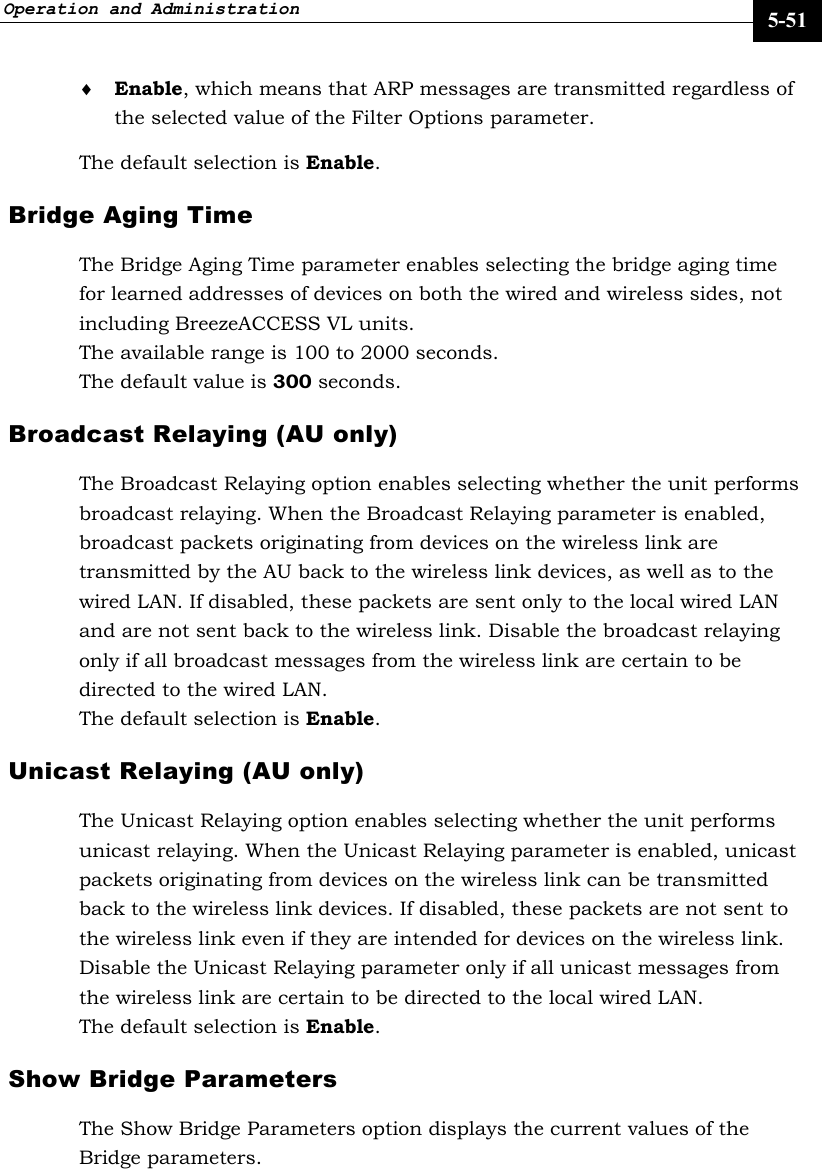 Operation and Administration     5-51 ♦ Enable, which means that ARP messages are transmitted regardless of the selected value of the Filter Options parameter. The default selection is Enable. Bridge Aging Time The Bridge Aging Time parameter enables selecting the bridge aging time for learned addresses of devices on both the wired and wireless sides, not including BreezeACCESS VL units.  The available range is 100 to 2000 seconds.  The default value is 300 seconds.  Broadcast Relaying (AU only) The Broadcast Relaying option enables selecting whether the unit performs broadcast relaying. When the Broadcast Relaying parameter is enabled, broadcast packets originating from devices on the wireless link are transmitted by the AU back to the wireless link devices, as well as to the wired LAN. If disabled, these packets are sent only to the local wired LAN and are not sent back to the wireless link. Disable the broadcast relaying only if all broadcast messages from the wireless link are certain to be directed to the wired LAN.  The default selection is Enable. Unicast Relaying (AU only)  The Unicast Relaying option enables selecting whether the unit performs unicast relaying. When the Unicast Relaying parameter is enabled, unicast packets originating from devices on the wireless link can be transmitted back to the wireless link devices. If disabled, these packets are not sent to the wireless link even if they are intended for devices on the wireless link. Disable the Unicast Relaying parameter only if all unicast messages from the wireless link are certain to be directed to the local wired LAN. The default selection is Enable.  Show Bridge Parameters The Show Bridge Parameters option displays the current values of the Bridge parameters. 