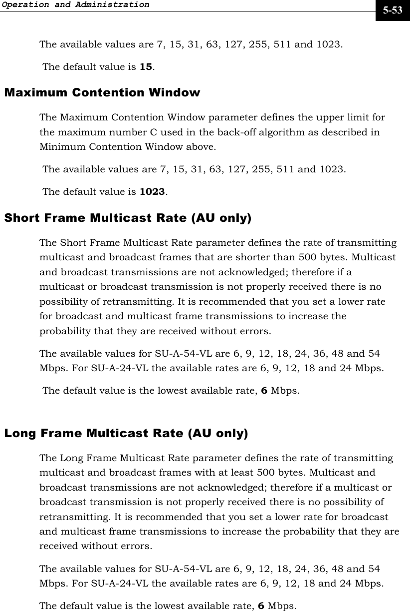 Operation and Administration     5-53 The available values are 7, 15, 31, 63, 127, 255, 511 and 1023.  The default value is 15. Maximum Contention Window  The Maximum Contention Window parameter defines the upper limit for the maximum number C used in the back-off algorithm as described in Minimum Contention Window above.  The available values are 7, 15, 31, 63, 127, 255, 511 and 1023.  The default value is 1023. Short Frame Multicast Rate (AU only) The Short Frame Multicast Rate parameter defines the rate of transmitting multicast and broadcast frames that are shorter than 500 bytes. Multicast and broadcast transmissions are not acknowledged; therefore if a multicast or broadcast transmission is not properly received there is no possibility of retransmitting. It is recommended that you set a lower rate for broadcast and multicast frame transmissions to increase the probability that they are received without errors.  The available values for SU-A-54-VL are 6, 9, 12, 18, 24, 36, 48 and 54 Mbps. For SU-A-24-VL the available rates are 6, 9, 12, 18 and 24 Mbps.  The default value is the lowest available rate, 6 Mbps.  Long Frame Multicast Rate (AU only) The Long Frame Multicast Rate parameter defines the rate of transmitting multicast and broadcast frames with at least 500 bytes. Multicast and broadcast transmissions are not acknowledged; therefore if a multicast or broadcast transmission is not properly received there is no possibility of retransmitting. It is recommended that you set a lower rate for broadcast and multicast frame transmissions to increase the probability that they are received without errors. The available values for SU-A-54-VL are 6, 9, 12, 18, 24, 36, 48 and 54 Mbps. For SU-A-24-VL the available rates are 6, 9, 12, 18 and 24 Mbps. The default value is the lowest available rate, 6 Mbps. 