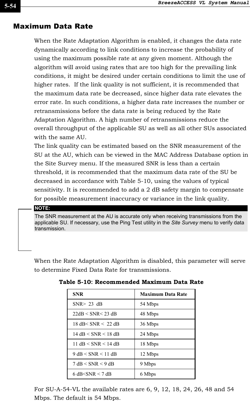 BreezeACCESS VL System Manual    5-54 Maximum Data Rate  When the Rate Adaptation Algorithm is enabled, it changes the data rate dynamically according to link conditions to increase the probability of using the maximum possible rate at any given moment. Although the algorithm will avoid using rates that are too high for the prevailing link conditions, it might be desired under certain conditions to limit the use of higher rates.  If the link quality is not sufficient, it is recommended that the maximum data rate be decreased, since higher data rate elevates the error rate. In such conditions, a higher data rate increases the number or retransmissions before the data rate is being reduced by the Rate Adaptation Algorithm. A high number of retransmissions reduce the overall throughput of the applicable SU as well as all other SUs associated with the same AU. The link quality can be estimated based on the SNR measurement of the SU at the AU, which can be viewed in the MAC Address Database option in the Site Survey menu. If the measured SNR is less than a certain threshold, it is recommended that the maximum data rate of the SU be decreased in accordance with Table 5-10, using the values of typical sensitivity. It is recommended to add a 2 dB safety margin to compensate for possible measurement inaccuracy or variance in the link quality.  NOTE: The SNR measurement at the AU is accurate only when receiving transmissions from the applicable SU. If necessary, use the Ping Test utility in the Site Survey menu to verify data transmission. When the Rate Adaptation Algorithm is disabled, this parameter will serve to determine Fixed Data Rate for transmissions. Table 5-10: Recommended Maximum Data Rate SNR  Maximum Data Rate  SNR&gt;  23  dB  54 Mbps 22dB &lt; SNR&lt; 23 dB  48 Mbps 18 dB&lt; SNR &lt;  22 dB  36 Mbps 14 dB &lt; SNR &lt; 18 dB  24 Mbps 11 dB &lt; SNR &lt; 14 dB  18 Mbps 9 dB &lt; SNR &lt; 11 dB  12 Mbps 7 dB &lt; SNR &lt; 9 dB  9 Mbps 6 dB&lt;SNR &lt; 7 dB  6 Mbps For SU-A-54-VL the available rates are 6, 9, 12, 18, 24, 26, 48 and 54 Mbps. The default is 54 Mbps.  