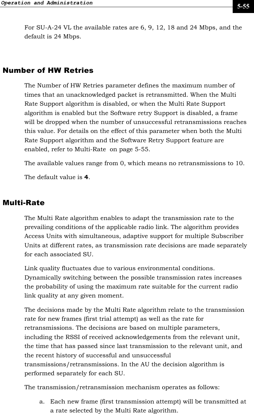 Operation and Administration     5-55 For SU-A-24 VL the available rates are 6, 9, 12, 18 and 24 Mbps, and the default is 24 Mbps.  Number of HW Retries The Number of HW Retries parameter defines the maximum number of times that an unacknowledged packet is retransmitted. When the Multi Rate Support algorithm is disabled, or when the Multi Rate Support algorithm is enabled but the Software retry Support is disabled, a frame will be dropped when the number of unsuccessful retransmissions reaches this value. For details on the effect of this parameter when both the Multi Rate Support algorithm and the Software Retry Support feature are enabled, refer to Multi-Rate  on page 5-55.  The available values range from 0, which means no retransmissions to 10.  The default value is 4.  Multi-Rate  The Multi Rate algorithm enables to adapt the transmission rate to the prevailing conditions of the applicable radio link. The algorithm provides Access Units with simultaneous, adaptive support for multiple Subscriber Units at different rates, as transmission rate decisions are made separately for each associated SU.  Link quality fluctuates due to various environmental conditions. Dynamically switching between the possible transmission rates increases the probability of using the maximum rate suitable for the current radio link quality at any given moment.  The decisions made by the Multi Rate algorithm relate to the transmission rate for new frames (first trial attempt) as well as the rate for retransmissions. The decisions are based on multiple parameters, including the RSSI of received acknowledgements from the relevant unit, the time that has passed since last transmission to the relevant unit, and the recent history of successful and unsuccessful transmissions/retransmissions. In the AU the decision algorithm is performed separately for each SU.  The transmission/retransmission mechanism operates as follows: a. Each new frame (first transmission attempt) will be transmitted at a rate selected by the Multi Rate algorithm.  