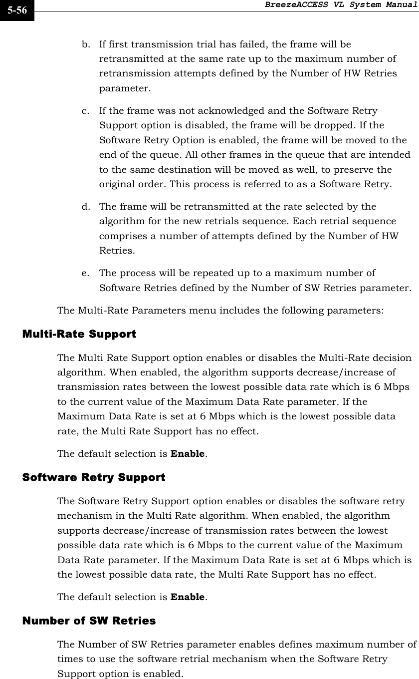 BreezeACCESS VL System Manual    5-56 b. If first transmission trial has failed, the frame will be retransmitted at the same rate up to the maximum number of retransmission attempts defined by the Number of HW Retries parameter. c. If the frame was not acknowledged and the Software Retry Support option is disabled, the frame will be dropped. If the Software Retry Option is enabled, the frame will be moved to the end of the queue. All other frames in the queue that are intended to the same destination will be moved as well, to preserve the original order. This process is referred to as a Software Retry. d. The frame will be retransmitted at the rate selected by the algorithm for the new retrials sequence. Each retrial sequence comprises a number of attempts defined by the Number of HW Retries. e. The process will be repeated up to a maximum number of Software Retries defined by the Number of SW Retries parameter.  The Multi-Rate Parameters menu includes the following parameters: Multi-Rate Support  The Multi Rate Support option enables or disables the Multi-Rate decision algorithm. When enabled, the algorithm supports decrease/increase of transmission rates between the lowest possible data rate which is 6 Mbps to the current value of the Maximum Data Rate parameter. If the Maximum Data Rate is set at 6 Mbps which is the lowest possible data rate, the Multi Rate Support has no effect.  The default selection is Enable. Software Retry Support  The Software Retry Support option enables or disables the software retry mechanism in the Multi Rate algorithm. When enabled, the algorithm supports decrease/increase of transmission rates between the lowest possible data rate which is 6 Mbps to the current value of the Maximum Data Rate parameter. If the Maximum Data Rate is set at 6 Mbps which is the lowest possible data rate, the Multi Rate Support has no effect.  The default selection is Enable. Number of SW Retries  The Number of SW Retries parameter enables defines maximum number of times to use the software retrial mechanism when the Software Retry Support option is enabled. 