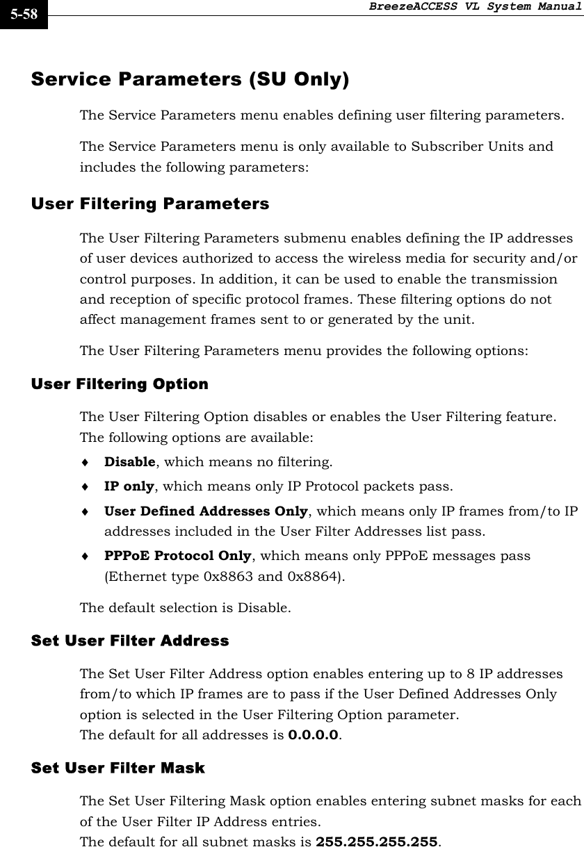 BreezeACCESS VL System Manual    5-58 Service Parameters (SU Only)  The Service Parameters menu enables defining user filtering parameters. The Service Parameters menu is only available to Subscriber Units and includes the following parameters: User Filtering Parameters The User Filtering Parameters submenu enables defining the IP addresses of user devices authorized to access the wireless media for security and/or control purposes. In addition, it can be used to enable the transmission and reception of specific protocol frames. These filtering options do not affect management frames sent to or generated by the unit. The User Filtering Parameters menu provides the following options: User Filtering Option  The User Filtering Option disables or enables the User Filtering feature. The following options are available: ♦ Disable, which means no filtering. ♦ IP only, which means only IP Protocol packets pass. ♦ User Defined Addresses Only, which means only IP frames from/to IP addresses included in the User Filter Addresses list pass. ♦ PPPoE Protocol Only, which means only PPPoE messages pass (Ethernet type 0x8863 and 0x8864). The default selection is Disable. Set User Filter Address  The Set User Filter Address option enables entering up to 8 IP addresses from/to which IP frames are to pass if the User Defined Addresses Only option is selected in the User Filtering Option parameter.  The default for all addresses is 0.0.0.0. Set User Filter Mask The Set User Filtering Mask option enables entering subnet masks for each of the User Filter IP Address entries.  The default for all subnet masks is 255.255.255.255. 