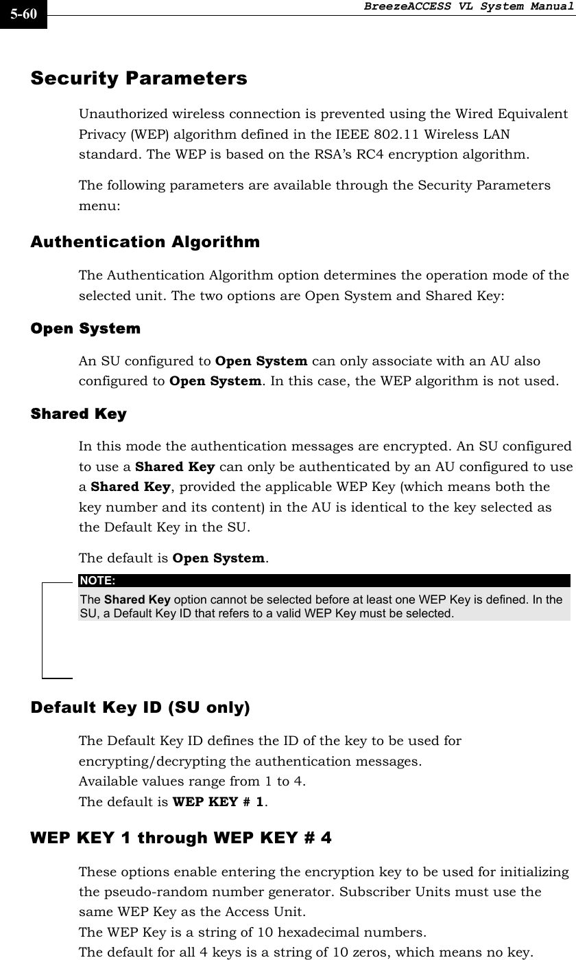 BreezeACCESS VL System Manual    5-60 Security Parameters Unauthorized wireless connection is prevented using the Wired Equivalent Privacy (WEP) algorithm defined in the IEEE 802.11 Wireless LAN standard. The WEP is based on the RSA’s RC4 encryption algorithm. The following parameters are available through the Security Parameters menu:  Authentication Algorithm The Authentication Algorithm option determines the operation mode of the selected unit. The two options are Open System and Shared Key: Open System  An SU configured to Open System can only associate with an AU also configured to Open System. In this case, the WEP algorithm is not used. Shared Key In this mode the authentication messages are encrypted. An SU configured to use a Shared Key can only be authenticated by an AU configured to use a Shared Key, provided the applicable WEP Key (which means both the key number and its content) in the AU is identical to the key selected as the Default Key in the SU.  The default is Open System. NOTE: The Shared Key option cannot be selected before at least one WEP Key is defined. In the SU, a Default Key ID that refers to a valid WEP Key must be selected. Default Key ID (SU only) The Default Key ID defines the ID of the key to be used for encrypting/decrypting the authentication messages.  Available values range from 1 to 4. The default is WEP KEY # 1. WEP KEY 1 through WEP KEY # 4 These options enable entering the encryption key to be used for initializing the pseudo-random number generator. Subscriber Units must use the same WEP Key as the Access Unit.  The WEP Key is a string of 10 hexadecimal numbers.  The default for all 4 keys is a string of 10 zeros, which means no key. 