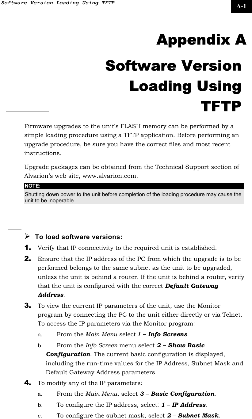 Software Version Loading Using TFTP     A-1  Appendix A Software Version Loading Using TFTP Firmware upgrades to the unit&apos;s FLASH memory can be performed by a simple loading procedure using a TFTP application. Before performing an upgrade procedure, be sure you have the correct files and most recent instructions. Upgrade packages can be obtained from the Technical Support section of Alvarion’s web site, www.alvarion.com.  NOTE: Shutting down power to the unit before completion of the loading procedure may cause the unit to be inoperable. ¾ To load software versions: 1. Verify that IP connectivity to the required unit is established. 2. Ensure that the IP address of the PC from which the upgrade is to be performed belongs to the same subnet as the unit to be upgraded, unless the unit is behind a router. If the unit is behind a router, verify that the unit is configured with the correct Default Gateway Address. 3. To view the current IP parameters of the unit, use the Monitor program by connecting the PC to the unit either directly or via Telnet. To access the IP parameters via the Monitor program:  a. From the Main Menu select 1 – Info Screens. b. From the Info Screen menu select 2 – Show Basic Configuration. The current basic configuration is displayed, including the run-time values for the IP Address, Subnet Mask and Default Gateway Address parameters.  4. To modify any of the IP parameters: a. From the Main Menu, select 3 – Basic Configuration.  b. To configure the IP address, select: 1 – IP Address.  c. To configure the subnet mask, select 2 – Subnet Mask.  