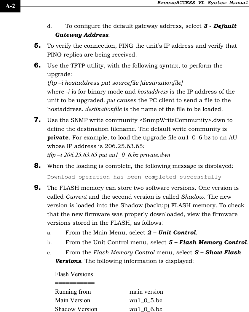 BreezeACCESS VL System Manual    A-2 d. To configure the default gateway address, select 3 - Default Gateway Address. 5. To verify the connection, PING the unit’s IP address and verify that PING replies are being received. 6. Use the TFTP utility, with the following syntax, to perform the upgrade: tftp –i hostaddress put sourcefile [destinationfile] where -i is for binary mode and hostaddress is the IP address of the unit to be upgraded. put causes the PC client to send a file to the hostaddress. destinationfile is the name of the file to be loaded. 7. Use the SNMP write community &lt;SnmpWriteCommunity&gt;.dwn to define the destination filename. The default write community is private. For example, to load the upgrade file au1_0_6.bz to an AU whose IP address is 206.25.63.65:  tftp –i 206.25.63.65 put au1_0_6.bz private.dwn 8. When the loading is complete, the following message is displayed:  Download operation has been completed successfully 9. The FLASH memory can store two software versions. One version is called Current and the second version is called Shadow. The new version is loaded into the Shadow (backup) FLASH memory. To check that the new firmware was properly downloaded, view the firmware versions stored in the FLASH, as follows: a. From the Main Menu, select 2 – Unit Control.  b. From the Unit Control menu, select 5 – Flash Memory Control. c. From the Flash Memory Control menu, select S – Show Flash Versions. The following information is displayed: Flash Versions =========== Running from  :main version Main Version  :au1_0_5.bz  Shadow Version  :au1_0_6.bz  