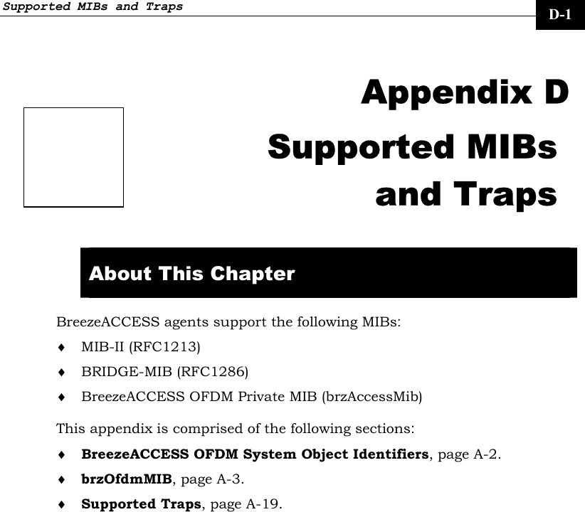 Supported MIBs and Traps     D-1  Appendix D Supported MIBs and Traps  About This Chapter BreezeACCESS agents support the following MIBs: ♦ MIB-II (RFC1213) ♦ BRIDGE-MIB (RFC1286) ♦ BreezeACCESS OFDM Private MIB (brzAccessMib) This appendix is comprised of the following sections: ♦ BreezeACCESS OFDM System Object Identifiers, page A-2. ♦ brzOfdmMIB, page A-3. ♦ Supported Traps, page A-19. 