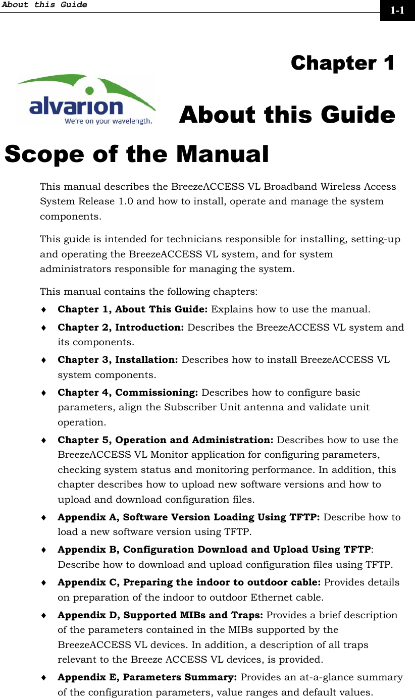 About this Guide     1-1 Chapter 1 About this Guide Scope of the Manual This manual describes the BreezeACCESS VL Broadband Wireless Access System Release 1.0 and how to install, operate and manage the system components. This guide is intended for technicians responsible for installing, setting-up and operating the BreezeACCESS VL system, and for system administrators responsible for managing the system. This manual contains the following chapters: ♦ Chapter 1, About This Guide: Explains how to use the manual. ♦ Chapter 2, Introduction: Describes the BreezeACCESS VL system and its components. ♦ Chapter 3, Installation: Describes how to install BreezeACCESS VL system components. ♦ Chapter 4, Commissioning: Describes how to configure basic parameters, align the Subscriber Unit antenna and validate unit operation. ♦ Chapter 5, Operation and Administration: Describes how to use the BreezeACCESS VL Monitor application for configuring parameters, checking system status and monitoring performance. In addition, this chapter describes how to upload new software versions and how to upload and download configuration files. ♦ Appendix A, Software Version Loading Using TFTP: Describe how to load a new software version using TFTP. ♦ Appendix B, Configuration Download and Upload Using TFTP: Describe how to download and upload configuration files using TFTP.  ♦ Appendix C, Preparing the indoor to outdoor cable: Provides details on preparation of the indoor to outdoor Ethernet cable.  ♦ Appendix D, Supported MIBs and Traps: Provides a brief description of the parameters contained in the MIBs supported by the BreezeACCESS VL devices. In addition, a description of all traps relevant to the Breeze ACCESS VL devices, is provided. ♦ Appendix E, Parameters Summary: Provides an at-a-glance summary of the configuration parameters, value ranges and default values. 