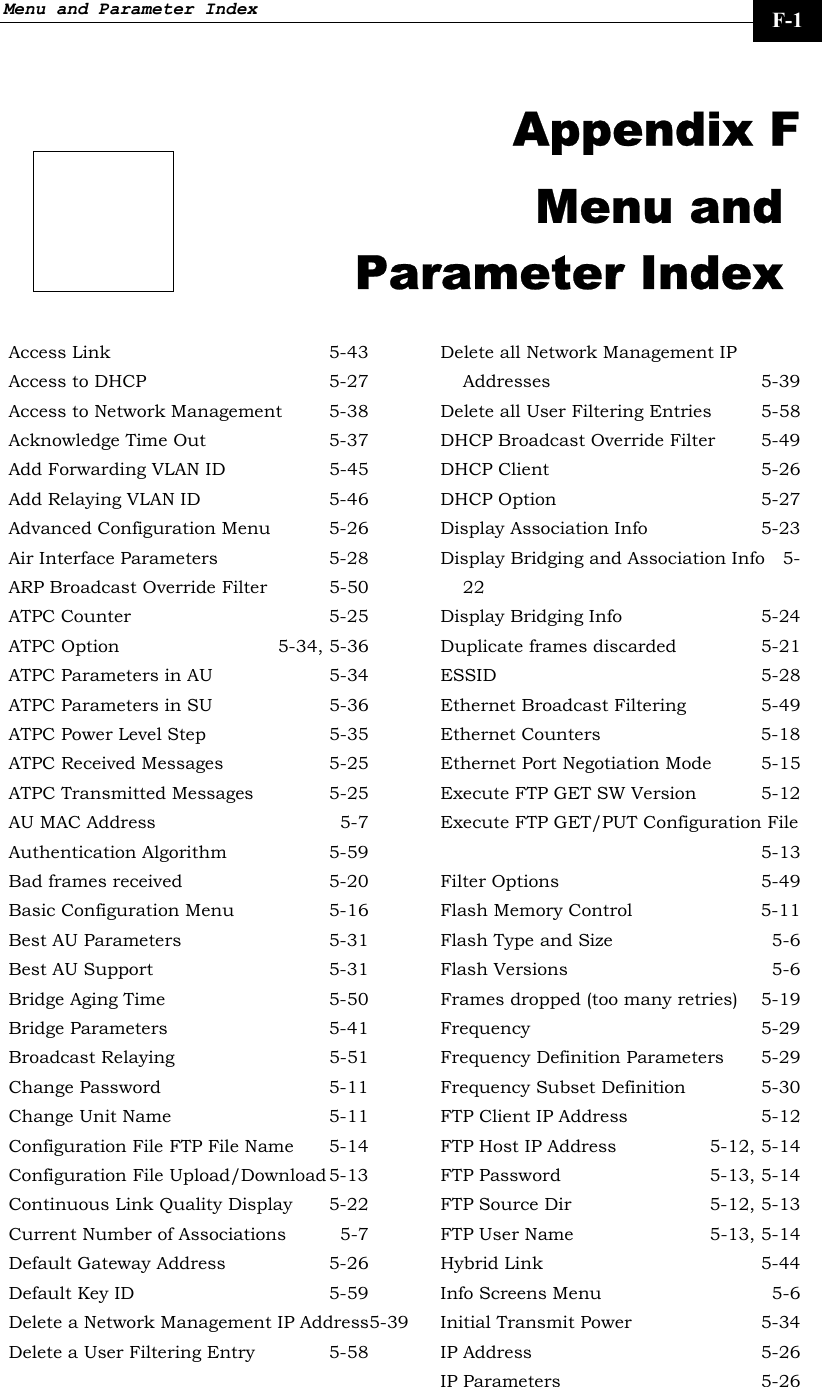 Menu and Parameter Index     F-1  Appendix F Menu and Parameter Index Access Link  5-43 Access to DHCP  5-27 Access to Network Management  5-38 Acknowledge Time Out  5-37 Add Forwarding VLAN ID  5-45 Add Relaying VLAN ID  5-46 Advanced Configuration Menu  5-26 Air Interface Parameters  5-28 ARP Broadcast Override Filter  5-50 ATPC Counter  5-25 ATPC Option  5-34, 5-36 ATPC Parameters in AU  5-34 ATPC Parameters in SU  5-36 ATPC Power Level Step  5-35 ATPC Received Messages  5-25 ATPC Transmitted Messages  5-25 AU MAC Address  5-7 Authentication Algorithm 5-59 Bad frames received  5-20 Basic Configuration Menu  5-16 Best AU Parameters  5-31 Best AU Support  5-31 Bridge Aging Time  5-50 Bridge Parameters  5-41 Broadcast Relaying  5-51 Change Password  5-11 Change Unit Name  5-11 Configuration File FTP File Name  5-14 Configuration File Upload/Download 5-13 Continuous Link Quality Display  5-22 Current Number of Associations  5-7 Default Gateway Address  5-26 Default Key ID  5-59 Delete a Network Management IP Address5-39 Delete a User Filtering Entry  5-58 Delete all Network Management IP Addresses 5-39 Delete all User Filtering Entries  5-58 DHCP Broadcast Override Filter  5-49 DHCP Client  5-26 DHCP Option  5-27 Display Association Info  5-23 Display Bridging and Association Info  5-22 Display Bridging Info  5-24 Duplicate frames discarded  5-21 ESSID 5-28 Ethernet Broadcast Filtering  5-49 Ethernet Counters  5-18 Ethernet Port Negotiation Mode  5-15 Execute FTP GET SW Version  5-12 Execute FTP GET/PUT Configuration File 5-13 Filter Options  5-49 Flash Memory Control  5-11 Flash Type and Size  5-6 Flash Versions  5-6 Frames dropped (too many retries)  5-19 Frequency 5-29 Frequency Definition Parameters  5-29 Frequency Subset Definition  5-30 FTP Client IP Address  5-12 FTP Host IP Address  5-12, 5-14 FTP Password  5-13, 5-14 FTP Source Dir  5-12, 5-13 FTP User Name  5-13, 5-14 Hybrid Link  5-44 Info Screens Menu  5-6 Initial Transmit Power  5-34 IP Address  5-26 IP Parameters  5-26 