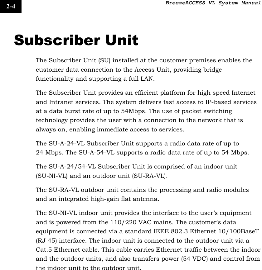 BreezeACCESS VL System Manual    2-4 Subscriber Unit The Subscriber Unit (SU) installed at the customer premises enables the customer data connection to the Access Unit, providing bridge functionality and supporting a full LAN. The Subscriber Unit provides an efficient platform for high speed Internet and Intranet services. The system delivers fast access to IP-based services at a data burst rate of up to 54Mbps. The use of packet switching technology provides the user with a connection to the network that is always on, enabling immediate access to services.  The SU-A-24-VL Subscriber Unit supports a radio data rate of up to 24 Mbps. The SU-A-54-VL supports a radio data rate of up to 54 Mbps. The SU-A-24/54-VL Subscriber Unit is comprised of an indoor unit (SU-NI-VL) and an outdoor unit (SU-RA-VL).  The SU-RA-VL outdoor unit contains the processing and radio modules and an integrated high-gain flat antenna. The SU-NI-VL indoor unit provides the interface to the user’s equipment and is powered from the 110/220 VAC mains. The customer&apos;s data equipment is connected via a standard IEEE 802.3 Ethernet 10/100BaseT (RJ 45) interface. The indoor unit is connected to the outdoor unit via a Cat.5 Ethernet cable. This cable carries Ethernet traffic between the indoor and the outdoor units, and also transfers power (54 VDC) and control from the indoor unit to the outdoor unit.  