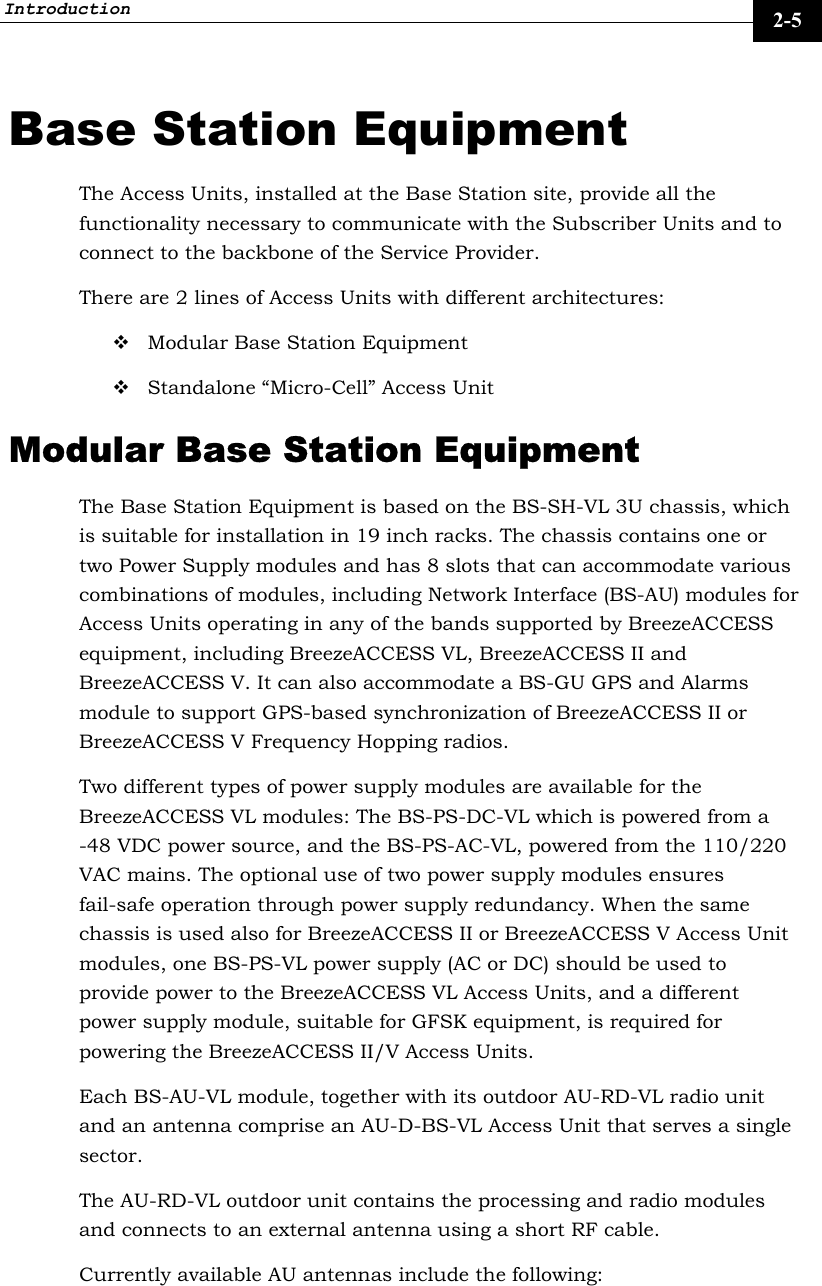 Introduction     2-5 Base Station Equipment The Access Units, installed at the Base Station site, provide all the functionality necessary to communicate with the Subscriber Units and to connect to the backbone of the Service Provider. There are 2 lines of Access Units with different architectures:  Modular Base Station Equipment  Standalone “Micro-Cell” Access Unit Modular Base Station Equipment The Base Station Equipment is based on the BS-SH-VL 3U chassis, which is suitable for installation in 19 inch racks. The chassis contains one or two Power Supply modules and has 8 slots that can accommodate various combinations of modules, including Network Interface (BS-AU) modules for Access Units operating in any of the bands supported by BreezeACCESS equipment, including BreezeACCESS VL, BreezeACCESS II and BreezeACCESS V. It can also accommodate a BS-GU GPS and Alarms module to support GPS-based synchronization of BreezeACCESS II or BreezeACCESS V Frequency Hopping radios.  Two different types of power supply modules are available for the BreezeACCESS VL modules: The BS-PS-DC-VL which is powered from a -48 VDC power source, and the BS-PS-AC-VL, powered from the 110/220 VAC mains. The optional use of two power supply modules ensures fail-safe operation through power supply redundancy. When the same chassis is used also for BreezeACCESS II or BreezeACCESS V Access Unit modules, one BS-PS-VL power supply (AC or DC) should be used to provide power to the BreezeACCESS VL Access Units, and a different power supply module, suitable for GFSK equipment, is required for powering the BreezeACCESS II/V Access Units.  Each BS-AU-VL module, together with its outdoor AU-RD-VL radio unit and an antenna comprise an AU-D-BS-VL Access Unit that serves a single sector. The AU-RD-VL outdoor unit contains the processing and radio modules and connects to an external antenna using a short RF cable.  Currently available AU antennas include the following:   