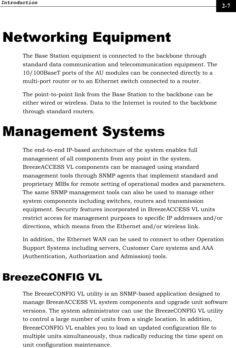 Introduction     2-7 Networking Equipment The Base Station equipment is connected to the backbone through standard data communication and telecommunication equipment. The 10/100BaseT ports of the AU modules can be connected directly to a multi-port router or to an Ethernet switch connected to a router. The point-to-point link from the Base Station to the backbone can be either wired or wireless. Data to the Internet is routed to the backbone through standard routers. Management Systems The end-to-end IP-based architecture of the system enables full management of all components from any point in the system. BreezeACCESS VL components can be managed using standard management tools through SNMP agents that implement standard and proprietary MIBs for remote setting of operational modes and parameters. The same SNMP management tools can also be used to manage other system components including switches, routers and transmission equipment. Security features incorporated in BreezeACCESS VL units restrict access for management purposes to specific IP addresses and/or directions, which means from the Ethernet and/or wireless link. In addition, the Ethernet WAN can be used to connect to other Operation Support Systems including servers, Customer Care systems and AAA (Authentication, Authorization and Admission) tools. BreezeCONFIG VL The BreezeCONFIG VL utility is an SNMP-based application designed to manage BreezeACCESS VL system components and upgrade unit software versions. The system administrator can use the BreezeCONFIG VL utility to control a large number of units from a single location. In addition, BreezeCONFIG VL enables you to load an updated configuration file to multiple units simultaneously, thus radically reducing the time spent on unit configuration maintenance. 