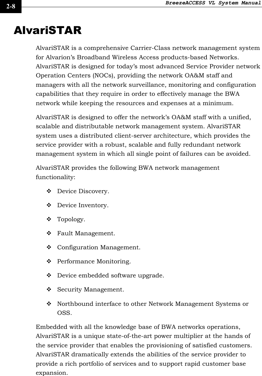 BreezeACCESS VL System Manual    2-8 AlvariSTAR AlvariSTAR is a comprehensive Carrier-Class network management system for Alvarion’s Broadband Wireless Access products-based Networks. AlvariSTAR is designed for today’s most advanced Service Provider network Operation Centers (NOCs), providing the network OA&amp;M staff and managers with all the network surveillance, monitoring and configuration capabilities that they require in order to effectively manage the BWA network while keeping the resources and expenses at a minimum. AlvariSTAR is designed to offer the network’s OA&amp;M staff with a unified, scalable and distributable network management system. AlvariSTAR system uses a distributed client-server architecture, which provides the service provider with a robust, scalable and fully redundant network management system in which all single point of failures can be avoided. AlvariSTAR provides the following BWA network management functionality:  Device Discovery.  Device Inventory.  Topology.  Fault Management.  Configuration Management.  Performance Monitoring.  Device embedded software upgrade.  Security Management.  Northbound interface to other Network Management Systems or OSS. Embedded with all the knowledge base of BWA networks operations, AlvariSTAR is a unique state-of-the-art power multiplier at the hands of the service provider that enables the provisioning of satisfied customers. AlvariSTAR dramatically extends the abilities of the service provider to provide a rich portfolio of services and to support rapid customer base expansion.  