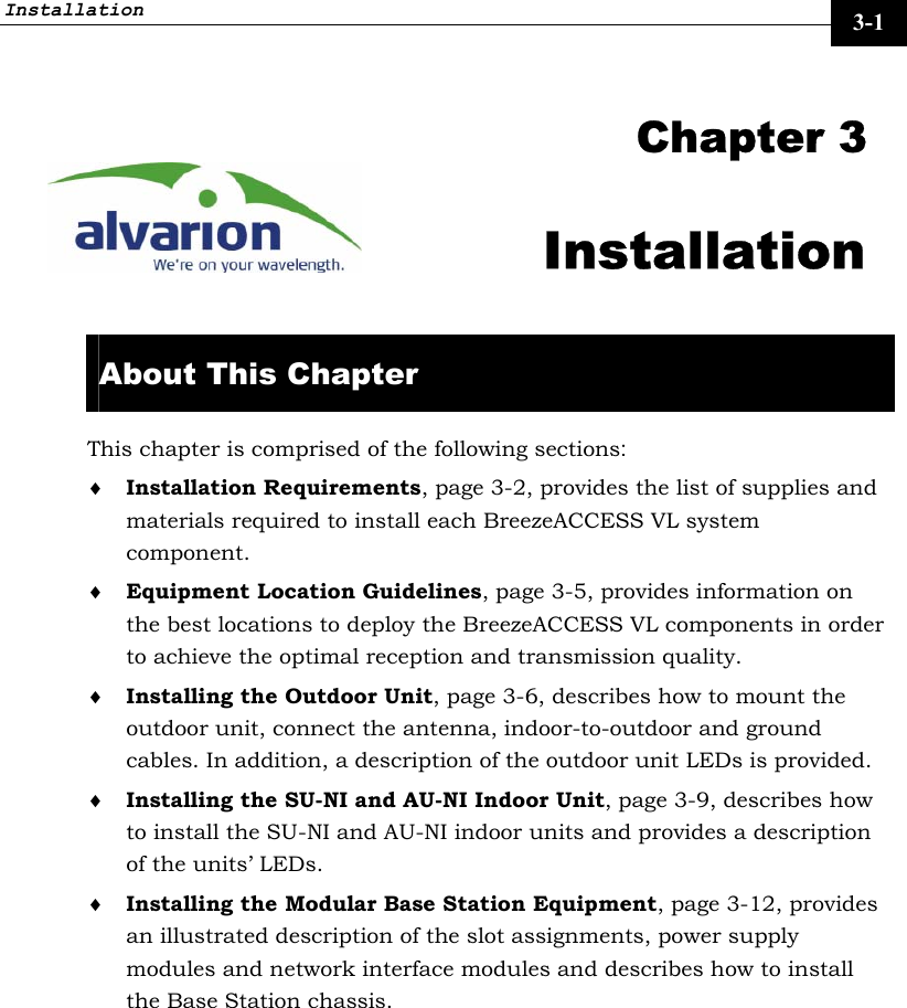 Installation     3-1   Chapter 3 Installation  About This Chapter This chapter is comprised of the following sections: ♦ Installation Requirements, page 3-2, provides the list of supplies and materials required to install each BreezeACCESS VL system component. ♦ Equipment Location Guidelines, page 3-5, provides information on the best locations to deploy the BreezeACCESS VL components in order to achieve the optimal reception and transmission quality.  ♦ Installing the Outdoor Unit, page 3-6, describes how to mount the outdoor unit, connect the antenna, indoor-to-outdoor and ground cables. In addition, a description of the outdoor unit LEDs is provided. ♦ Installing the SU-NI and AU-NI Indoor Unit, page 3-9, describes how to install the SU-NI and AU-NI indoor units and provides a description of the units’ LEDs.  ♦ Installing the Modular Base Station Equipment, page 3-12, provides an illustrated description of the slot assignments, power supply modules and network interface modules and describes how to install the Base Station chassis. 