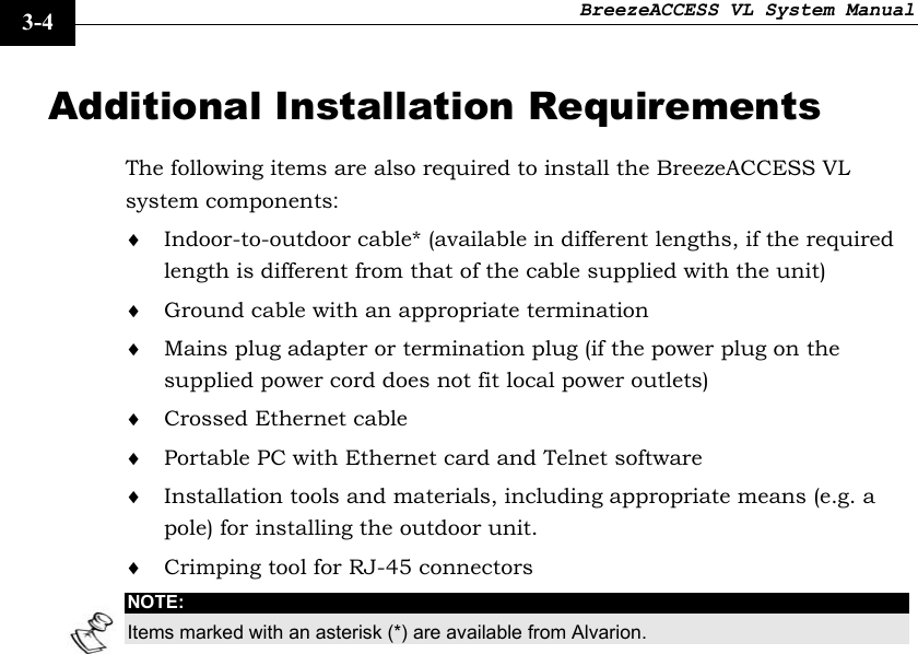 BreezeACCESS VL System Manual    3-4 Additional Installation Requirements The following items are also required to install the BreezeACCESS VL system components: ♦ Indoor-to-outdoor cable* (available in different lengths, if the required length is different from that of the cable supplied with the unit)  ♦ Ground cable with an appropriate termination ♦ Mains plug adapter or termination plug (if the power plug on the supplied power cord does not fit local power outlets) ♦ Crossed Ethernet cable ♦ Portable PC with Ethernet card and Telnet software  ♦ Installation tools and materials, including appropriate means (e.g. a pole) for installing the outdoor unit. ♦ Crimping tool for RJ-45 connectors NOTE: Items marked with an asterisk (*) are available from Alvarion. 