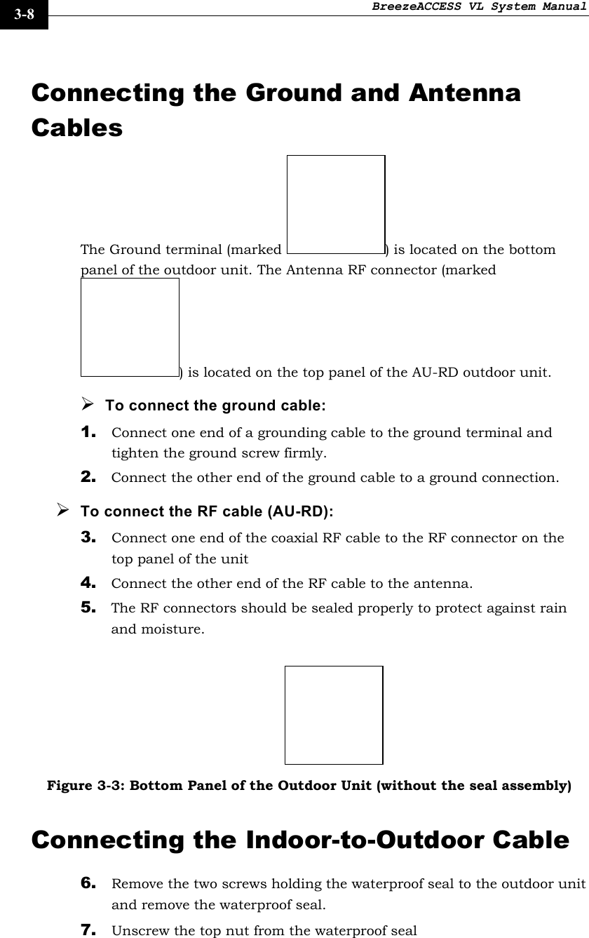 BreezeACCESS VL System Manual    3-8 Connecting the Ground and Antenna Cables The Ground terminal (marked  ) is located on the bottom panel of the outdoor unit. The Antenna RF connector (marked ) is located on the top panel of the AU-RD outdoor unit.  ¾ To connect the ground cable: 1. Connect one end of a grounding cable to the ground terminal and tighten the ground screw firmly.  2. Connect the other end of the ground cable to a ground connection. ¾ To connect the RF cable (AU-RD): 3. Connect one end of the coaxial RF cable to the RF connector on the top panel of the unit 4. Connect the other end of the RF cable to the antenna. 5. The RF connectors should be sealed properly to protect against rain and moisture.   Figure 3-3: Bottom Panel of the Outdoor Unit (without the seal assembly) Connecting the Indoor-to-Outdoor Cable 6. Remove the two screws holding the waterproof seal to the outdoor unit and remove the waterproof seal. 7. Unscrew the top nut from the waterproof seal 