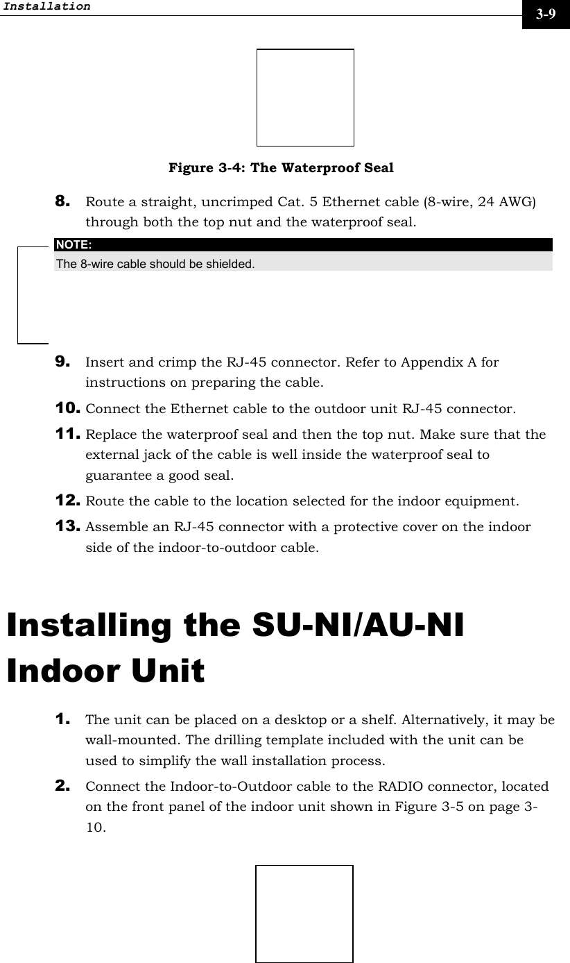 Installation     3-9  Figure 3-4: The Waterproof Seal 8. Route a straight, uncrimped Cat. 5 Ethernet cable (8-wire, 24 AWG) through both the top nut and the waterproof seal.  NOTE: The 8-wire cable should be shielded. 9. Insert and crimp the RJ-45 connector. Refer to Appendix A for instructions on preparing the cable. 10. Connect the Ethernet cable to the outdoor unit RJ-45 connector. 11. Replace the waterproof seal and then the top nut. Make sure that the external jack of the cable is well inside the waterproof seal to guarantee a good seal. 12. Route the cable to the location selected for the indoor equipment. 13. Assemble an RJ-45 connector with a protective cover on the indoor side of the indoor-to-outdoor cable.  Installing the SU-NI/AU-NI Indoor Unit 1. The unit can be placed on a desktop or a shelf. Alternatively, it may be wall-mounted. The drilling template included with the unit can be used to simplify the wall installation process.  2. Connect the Indoor-to-Outdoor cable to the RADIO connector, located on the front panel of the indoor unit shown in Figure 3-5 on page 3-10.   