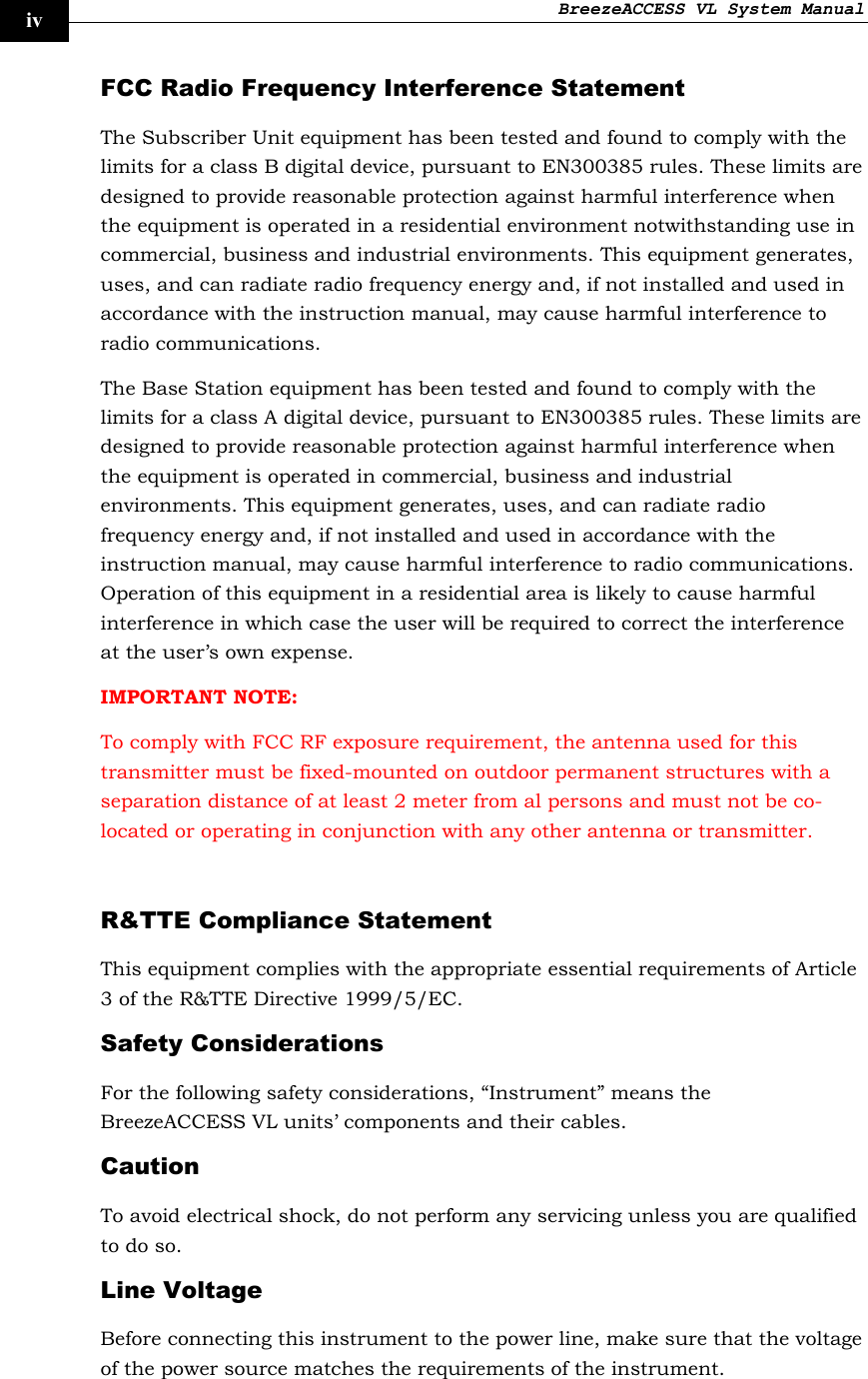 BreezeACCESS VL System Manual    iv FCC Radio Frequency Interference Statement The Subscriber Unit equipment has been tested and found to comply with the limits for a class B digital device, pursuant to EN300385 rules. These limits are designed to provide reasonable protection against harmful interference when the equipment is operated in a residential environment notwithstanding use in commercial, business and industrial environments. This equipment generates, uses, and can radiate radio frequency energy and, if not installed and used in accordance with the instruction manual, may cause harmful interference to radio communications. The Base Station equipment has been tested and found to comply with the limits for a class A digital device, pursuant to EN300385 rules. These limits are designed to provide reasonable protection against harmful interference when the equipment is operated in commercial, business and industrial environments. This equipment generates, uses, and can radiate radio frequency energy and, if not installed and used in accordance with the instruction manual, may cause harmful interference to radio communications. Operation of this equipment in a residential area is likely to cause harmful interference in which case the user will be required to correct the interference at the user’s own expense. IMPORTANT NOTE:  To comply with FCC RF exposure requirement, the antenna used for this transmitter must be fixed-mounted on outdoor permanent structures with a separation distance of at least 2 meter from al persons and must not be co-located or operating in conjunction with any other antenna or transmitter.  R&amp;TTE Compliance Statement This equipment complies with the appropriate essential requirements of Article 3 of the R&amp;TTE Directive 1999/5/EC. Safety Considerations For the following safety considerations, “Instrument” means the BreezeACCESS VL units’ components and their cables. Caution To avoid electrical shock, do not perform any servicing unless you are qualified to do so. Line Voltage Before connecting this instrument to the power line, make sure that the voltage of the power source matches the requirements of the instrument. 