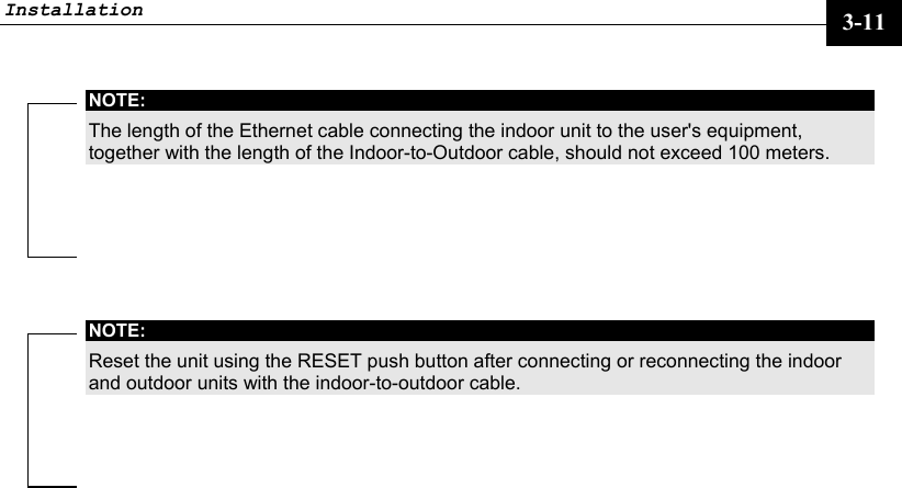 Installation     3-11 NOTE: The length of the Ethernet cable connecting the indoor unit to the user&apos;s equipment, together with the length of the Indoor-to-Outdoor cable, should not exceed 100 meters.  NOTE: Reset the unit using the RESET push button after connecting or reconnecting the indoor and outdoor units with the indoor-to-outdoor cable.  