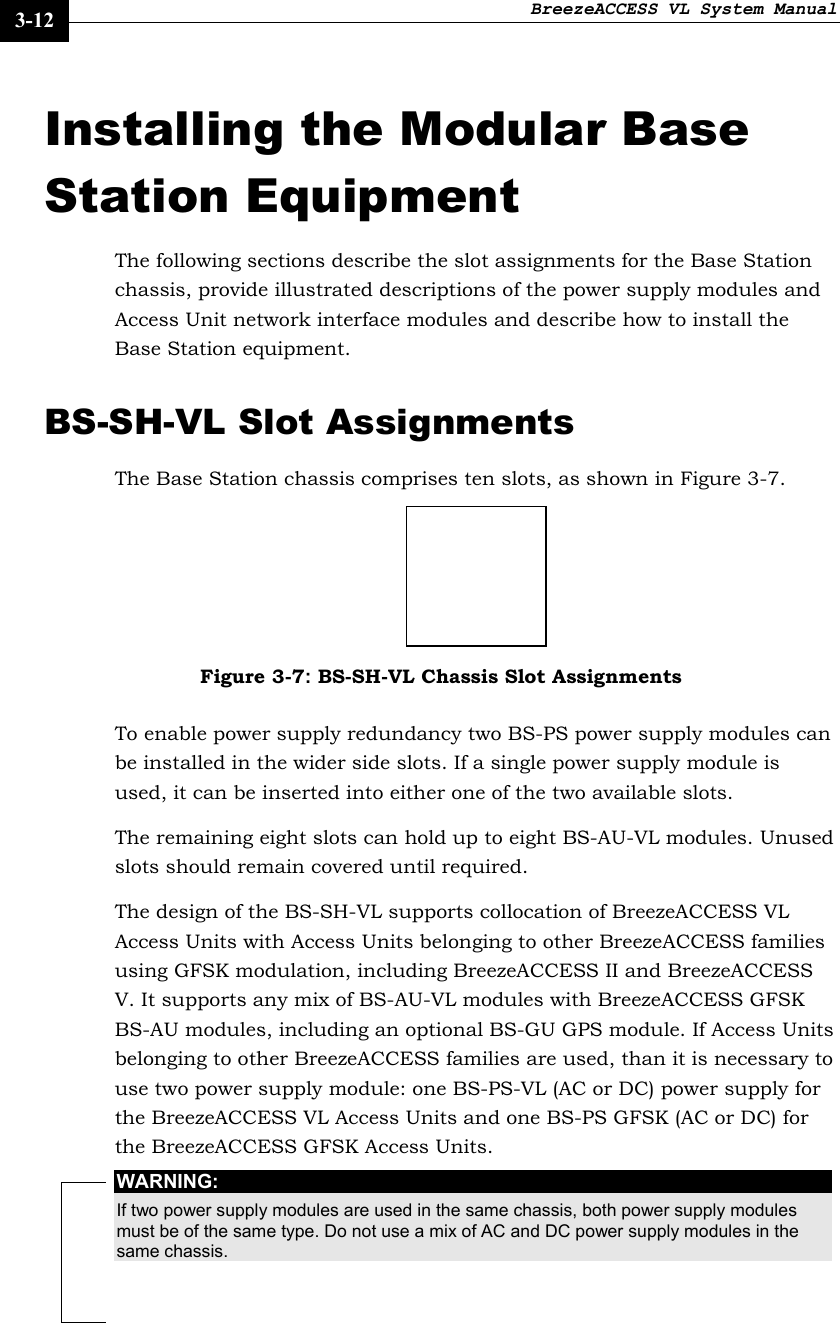 BreezeACCESS VL System Manual    3-12 Installing the Modular Base Station Equipment The following sections describe the slot assignments for the Base Station chassis, provide illustrated descriptions of the power supply modules and Access Unit network interface modules and describe how to install the Base Station equipment. BS-SH-VL Slot Assignments The Base Station chassis comprises ten slots, as shown in Figure 3-7.  Figure 3-7: BS-SH-VL Chassis Slot Assignments To enable power supply redundancy two BS-PS power supply modules can be installed in the wider side slots. If a single power supply module is used, it can be inserted into either one of the two available slots. The remaining eight slots can hold up to eight BS-AU-VL modules. Unused slots should remain covered until required. The design of the BS-SH-VL supports collocation of BreezeACCESS VL Access Units with Access Units belonging to other BreezeACCESS families using GFSK modulation, including BreezeACCESS II and BreezeACCESS V. It supports any mix of BS-AU-VL modules with BreezeACCESS GFSK BS-AU modules, including an optional BS-GU GPS module. If Access Units belonging to other BreezeACCESS families are used, than it is necessary to use two power supply module: one BS-PS-VL (AC or DC) power supply for the BreezeACCESS VL Access Units and one BS-PS GFSK (AC or DC) for the BreezeACCESS GFSK Access Units.  WARNING: If two power supply modules are used in the same chassis, both power supply modules must be of the same type. Do not use a mix of AC and DC power supply modules in the same chassis.  