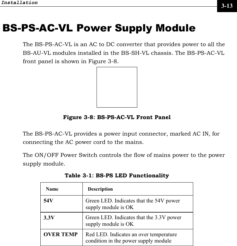 Installation     3-13 BS-PS-AC-VL Power Supply Module The BS-PS-AC-VL is an AC to DC converter that provides power to all the BS-AU-VL modules installed in the BS-SH-VL chassis. The BS-PS-AC-VL front panel is shown in Figure 3-8.  Figure 3-8: BS-PS-AC-VL Front Panel The BS-PS-AC-VL provides a power input connector, marked AC IN, for connecting the AC power cord to the mains. The ON/OFF Power Switch controls the flow of mains power to the power supply module. Table 3-1: BS-PS LED Functionality Name Description 54V  Green LED. Indicates that the 54V power supply module is OK  3.3V  Green LED. Indicates that the 3.3V power supply module is OK  OVER TEMP   Red LED. Indicates an over temperature condition in the power supply module  