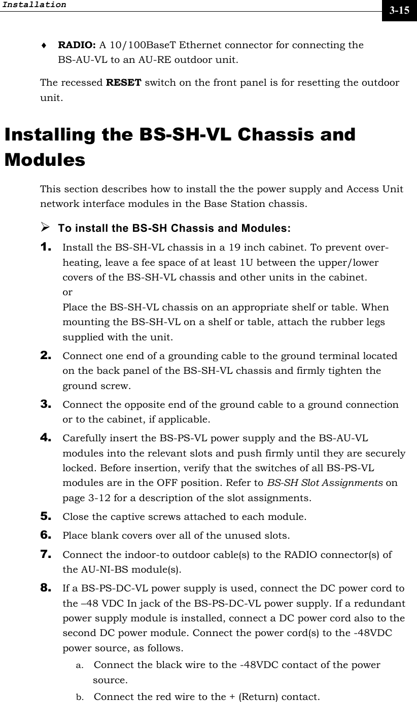 Installation     3-15 ♦ RADIO: A 10/100BaseT Ethernet connector for connecting the BS-AU-VL to an AU-RE outdoor unit.  The recessed RESET switch on the front panel is for resetting the outdoor unit. Installing the BS-SH-VL Chassis and Modules This section describes how to install the the power supply and Access Unit network interface modules in the Base Station chassis. ¾ To install the BS-SH Chassis and Modules: 1. Install the BS-SH-VL chassis in a 19 inch cabinet. To prevent over-heating, leave a fee space of at least 1U between the upper/lower covers of the BS-SH-VL chassis and other units in the cabinet. or Place the BS-SH-VL chassis on an appropriate shelf or table. When mounting the BS-SH-VL on a shelf or table, attach the rubber legs supplied with the unit. 2. Connect one end of a grounding cable to the ground terminal located on the back panel of the BS-SH-VL chassis and firmly tighten the ground screw.  3. Connect the opposite end of the ground cable to a ground connection or to the cabinet, if applicable. 4. Carefully insert the BS-PS-VL power supply and the BS-AU-VL modules into the relevant slots and push firmly until they are securely locked. Before insertion, verify that the switches of all BS-PS-VL modules are in the OFF position. Refer to BS-SH Slot Assignments on page 3-12 for a description of the slot assignments.  5. Close the captive screws attached to each module. 6. Place blank covers over all of the unused slots. 7. Connect the indoor-to outdoor cable(s) to the RADIO connector(s) of the AU-NI-BS module(s).  8. If a BS-PS-DC-VL power supply is used, connect the DC power cord to the –48 VDC In jack of the BS-PS-DC-VL power supply. If a redundant power supply module is installed, connect a DC power cord also to the second DC power module. Connect the power cord(s) to the -48VDC power source, as follows.  a. Connect the black wire to the -48VDC contact of the power source.  b. Connect the red wire to the + (Return) contact.  