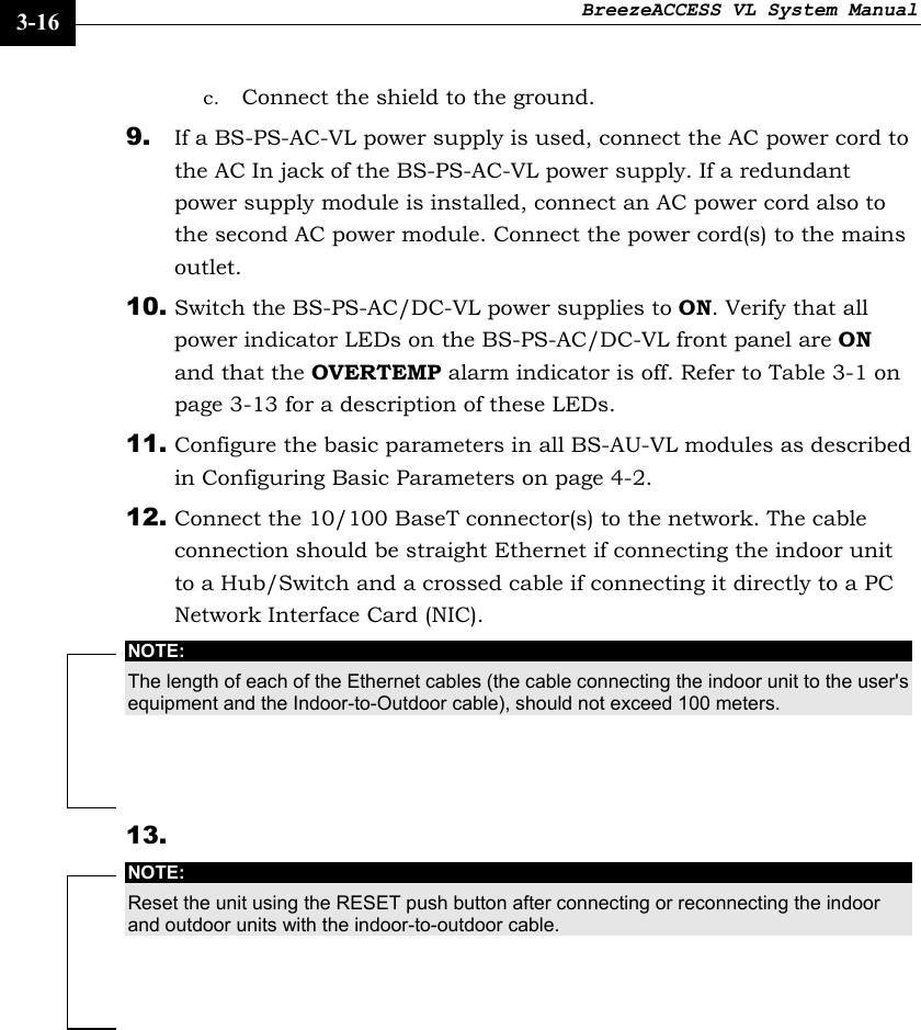 BreezeACCESS VL System Manual    3-16 c. Connect the shield to the ground. 9. If a BS-PS-AC-VL power supply is used, connect the AC power cord to the AC In jack of the BS-PS-AC-VL power supply. If a redundant power supply module is installed, connect an AC power cord also to the second AC power module. Connect the power cord(s) to the mains outlet. 10. Switch the BS-PS-AC/DC-VL power supplies to ON. Verify that all power indicator LEDs on the BS-PS-AC/DC-VL front panel are ON and that the OVERTEMP alarm indicator is off. Refer to Table 3-1 on page 3-13 for a description of these LEDs. 11. Configure the basic parameters in all BS-AU-VL modules as described in Configuring Basic Parameters on page 4-2.  12. Connect the 10/100 BaseT connector(s) to the network. The cable connection should be straight Ethernet if connecting the indoor unit to a Hub/Switch and a crossed cable if connecting it directly to a PC Network Interface Card (NIC). NOTE: The length of each of the Ethernet cables (the cable connecting the indoor unit to the user&apos;s equipment and the Indoor-to-Outdoor cable), should not exceed 100 meters. 13.  NOTE: Reset the unit using the RESET push button after connecting or reconnecting the indoor and outdoor units with the indoor-to-outdoor cable.  