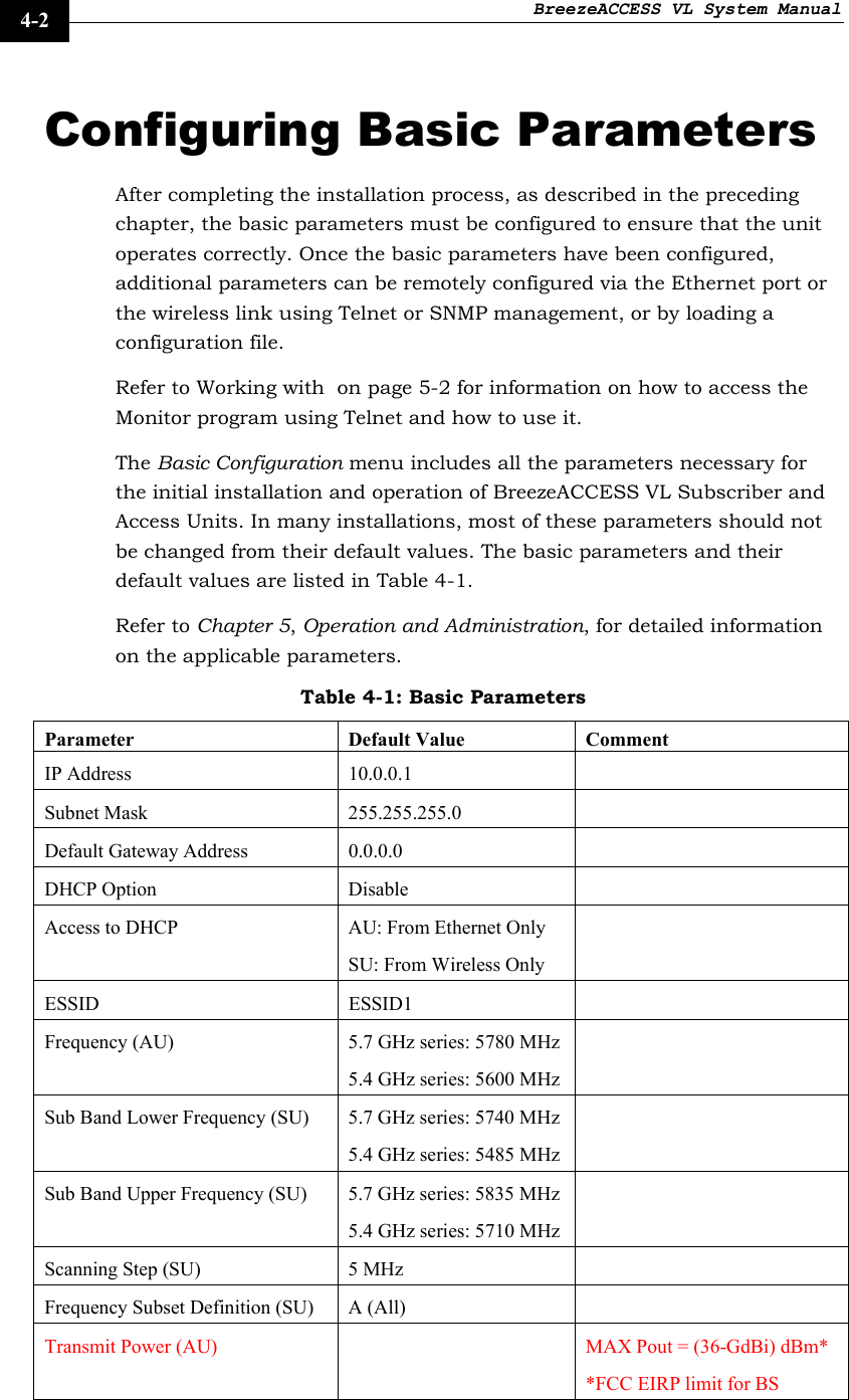 BreezeACCESS VL System Manual    4-2 Configuring Basic Parameters After completing the installation process, as described in the preceding chapter, the basic parameters must be configured to ensure that the unit operates correctly. Once the basic parameters have been configured, additional parameters can be remotely configured via the Ethernet port or the wireless link using Telnet or SNMP management, or by loading a configuration file.  Refer to Working with  on page 5-2 for information on how to access the Monitor program using Telnet and how to use it. The Basic Configuration menu includes all the parameters necessary for the initial installation and operation of BreezeACCESS VL Subscriber and Access Units. In many installations, most of these parameters should not be changed from their default values. The basic parameters and their default values are listed in Table 4-1.  Refer to Chapter 5, Operation and Administration, for detailed information on the applicable parameters. Table 4-1: Basic Parameters Parameter Default Value Comment IP Address  10.0.0.1   Subnet Mask  255.255.255.0   Default Gateway Address  0.0.0.0   DHCP Option  Disable   Access to DHCP  AU: From Ethernet Only SU: From Wireless Only  ESSID ESSID1  Frequency (AU)  5.7 GHz series: 5780 MHz 5.4 GHz series: 5600 MHz  Sub Band Lower Frequency (SU)  5.7 GHz series: 5740 MHz 5.4 GHz series: 5485 MHz  Sub Band Upper Frequency (SU)  5.7 GHz series: 5835 MHz 5.4 GHz series: 5710 MHz  Scanning Step (SU)  5 MHz   Frequency Subset Definition (SU)  A (All)   Transmit Power (AU)    MAX Pout = (36-GdBi) dBm* *FCC EIRP limit for BS 