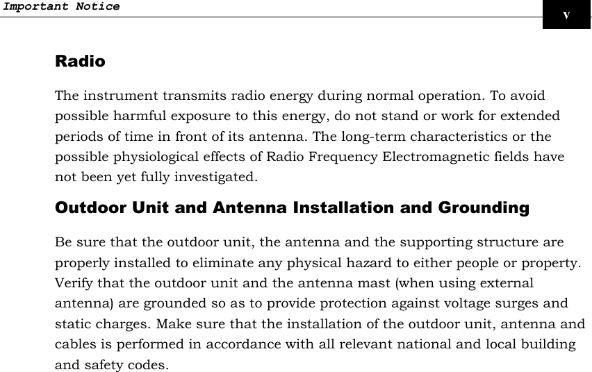 Important Notice     v Radio The instrument transmits radio energy during normal operation. To avoid possible harmful exposure to this energy, do not stand or work for extended periods of time in front of its antenna. The long-term characteristics or the possible physiological effects of Radio Frequency Electromagnetic fields have not been yet fully investigated. Outdoor Unit and Antenna Installation and Grounding Be sure that the outdoor unit, the antenna and the supporting structure are properly installed to eliminate any physical hazard to either people or property. Verify that the outdoor unit and the antenna mast (when using external antenna) are grounded so as to provide protection against voltage surges and static charges. Make sure that the installation of the outdoor unit, antenna and cables is performed in accordance with all relevant national and local building and safety codes. 