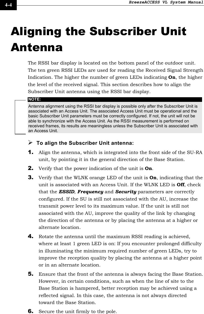 BreezeACCESS VL System Manual    4-4 Aligning the Subscriber Unit Antenna The RSSI bar display is located on the bottom panel of the outdoor unit. The ten green RSSI LEDs are used for reading the Received Signal Strength Indication. The higher the number of green LEDs indicating On, the higher the level of the received signal. This section describes how to align the Subscriber Unit antenna using the RSSI bar display. NOTE: Antenna alignment using the RSSI bar display is possible only after the Subscriber Unit is associated with an Access Unit. The associated Access Unit must be operational and the basic Subscriber Unit parameters must be correctly configured. If not, the unit will not be able to synchronize with the Access Unit. As the RSSI measurement is performed on received frames, its results are meaningless unless the Subscriber Unit is associated with an Access Unit. ¾ To align the Subscriber Unit antenna: 1. Align the antenna, which is integrated into the front side of the SU-RA unit, by pointing it in the general direction of the Base Station. 2. Verify that the power indication of the unit is On.  3. Verify that the WLNK orange LED of the unit is On, indicating that the unit is associated with an Access Unit. If the WLNK LED is Off, check that the ESSID, Frequency and Security parameters are correctly configured. If the SU is still not associated with the AU, increase the transmit power level to its maximum value. If the unit is still not associated with the AU, improve the quality of the link by changing the direction of the antenna or by placing the antenna at a higher or alternate location. 4. Rotate the antenna until the maximum RSSI reading is achieved, where at least 1 green LED is on: If you encounter prolonged difficulty in illuminating the minimum required number of green LEDs, try to improve the reception quality by placing the antenna at a higher point or in an alternate location. 5. Ensure that the front of the antenna is always facing the Base Station. However, in certain conditions, such as when the line of site to the Base Station is hampered, better reception may be achieved using a reflected signal. In this case, the antenna is not always directed toward the Base Station. 6. Secure the unit firmly to the pole.  