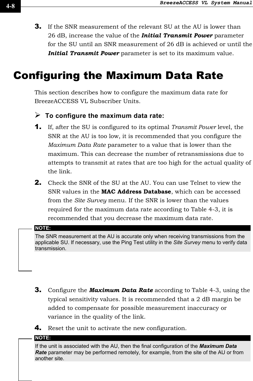 BreezeACCESS VL System Manual    4-8 3. If the SNR measurement of the relevant SU at the AU is lower than 26 dB, increase the value of the Initial Transmit Power parameter for the SU until an SNR measurement of 26 dB is achieved or until the Initial Transmit Power parameter is set to its maximum value. Configuring the Maximum Data Rate This section describes how to configure the maximum data rate for BreezeACCESS VL Subscriber Units. ¾ To configure the maximum data rate: 1. If, after the SU is configured to its optimal Transmit Power level, the SNR at the AU is too low, it is recommended that you configure the Maximum Data Rate parameter to a value that is lower than the maximum. This can decrease the number of retransmissions due to attempts to transmit at rates that are too high for the actual quality of the link. 2. Check the SNR of the SU at the AU. You can use Telnet to view the SNR values in the MAC Address Database, which can be accessed from the Site Survey menu. If the SNR is lower than the values required for the maximum data rate according to Table 4-3, it is recommended that you decrease the maximum data rate. NOTE: The SNR measurement at the AU is accurate only when receiving transmissions from the applicable SU. If necessary, use the Ping Test utility in the Site Survey menu to verify data transmission.  3. Configure the Maximum Data Rate according to Table 4-3, using the typical sensitivity values. It is recommended that a 2 dB margin be added to compensate for possible measurement inaccuracy or variance in the quality of the link. 4. Reset the unit to activate the new configuration. NOTE: If the unit is associated with the AU, then the final configuration of the Maximum Data Rate parameter may be performed remotely, for example, from the site of the AU or from another site. 