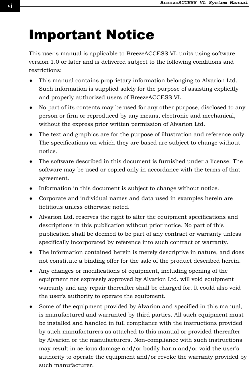 BreezeACCESS VL System Manual    vi Important Notice This user&apos;s manual is applicable to BreezeACCESS VL units using software version 1.0 or later and is delivered subject to the following conditions and restrictions: ♦ This manual contains proprietary information belonging to Alvarion Ltd. Such information is supplied solely for the purpose of assisting explicitly and properly authorized users of BreezeACCESS VL. ♦ No part of its contents may be used for any other purpose, disclosed to any person or firm or reproduced by any means, electronic and mechanical, without the express prior written permission of Alvarion Ltd. ♦ The text and graphics are for the purpose of illustration and reference only. The specifications on which they are based are subject to change without notice. ♦ The software described in this document is furnished under a license. The software may be used or copied only in accordance with the terms of that agreement. ♦ Information in this document is subject to change without notice. ♦ Corporate and individual names and data used in examples herein are fictitious unless otherwise noted. ♦ Alvarion Ltd. reserves the right to alter the equipment specifications and descriptions in this publication without prior notice. No part of this publication shall be deemed to be part of any contract or warranty unless specifically incorporated by reference into such contract or warranty. ♦ The information contained herein is merely descriptive in nature, and does not constitute a binding offer for the sale of the product described herein. ♦ Any changes or modifications of equipment, including opening of the equipment not expressly approved by Alvarion Ltd. will void equipment warranty and any repair thereafter shall be charged for. It could also void the user’s authority to operate the equipment. ♦ Some of the equipment provided by Alvarion and specified in this manual, is manufactured and warranted by third parties. All such equipment must be installed and handled in full compliance with the instructions provided by such manufacturers as attached to this manual or provided thereafter by Alvarion or the manufacturers. Non-compliance with such instructions may result in serious damage and/or bodily harm and/or void the user’s authority to operate the equipment and/or revoke the warranty provided by such manufacturer.  