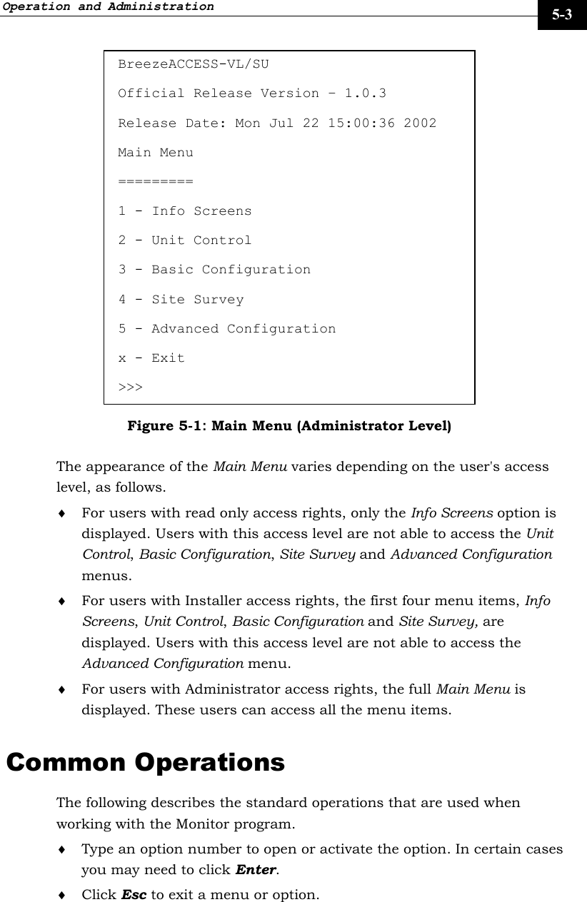 Operation and Administration     5-3 BreezeACCESS-VL/SU Official Release Version – 1.0.3 Release Date: Mon Jul 22 15:00:36 2002  Main Menu ========= 1 - Info Screens 2 - Unit Control 3 - Basic Configuration 4 - Site Survey 5 - Advanced Configuration x - Exit &gt;&gt;&gt; Figure 5-1: Main Menu (Administrator Level) The appearance of the Main Menu varies depending on the user&apos;s access level, as follows. ♦ For users with read only access rights, only the Info Screens option is displayed. Users with this access level are not able to access the Unit Control, Basic Configuration, Site Survey and Advanced Configuration menus. ♦ For users with Installer access rights, the first four menu items, Info Screens, Unit Control, Basic Configuration and Site Survey, are displayed. Users with this access level are not able to access the Advanced Configuration menu.  ♦ For users with Administrator access rights, the full Main Menu is displayed. These users can access all the menu items. Common Operations The following describes the standard operations that are used when working with the Monitor program. ♦ Type an option number to open or activate the option. In certain cases you may need to click Enter. ♦ Click Esc to exit a menu or option.  