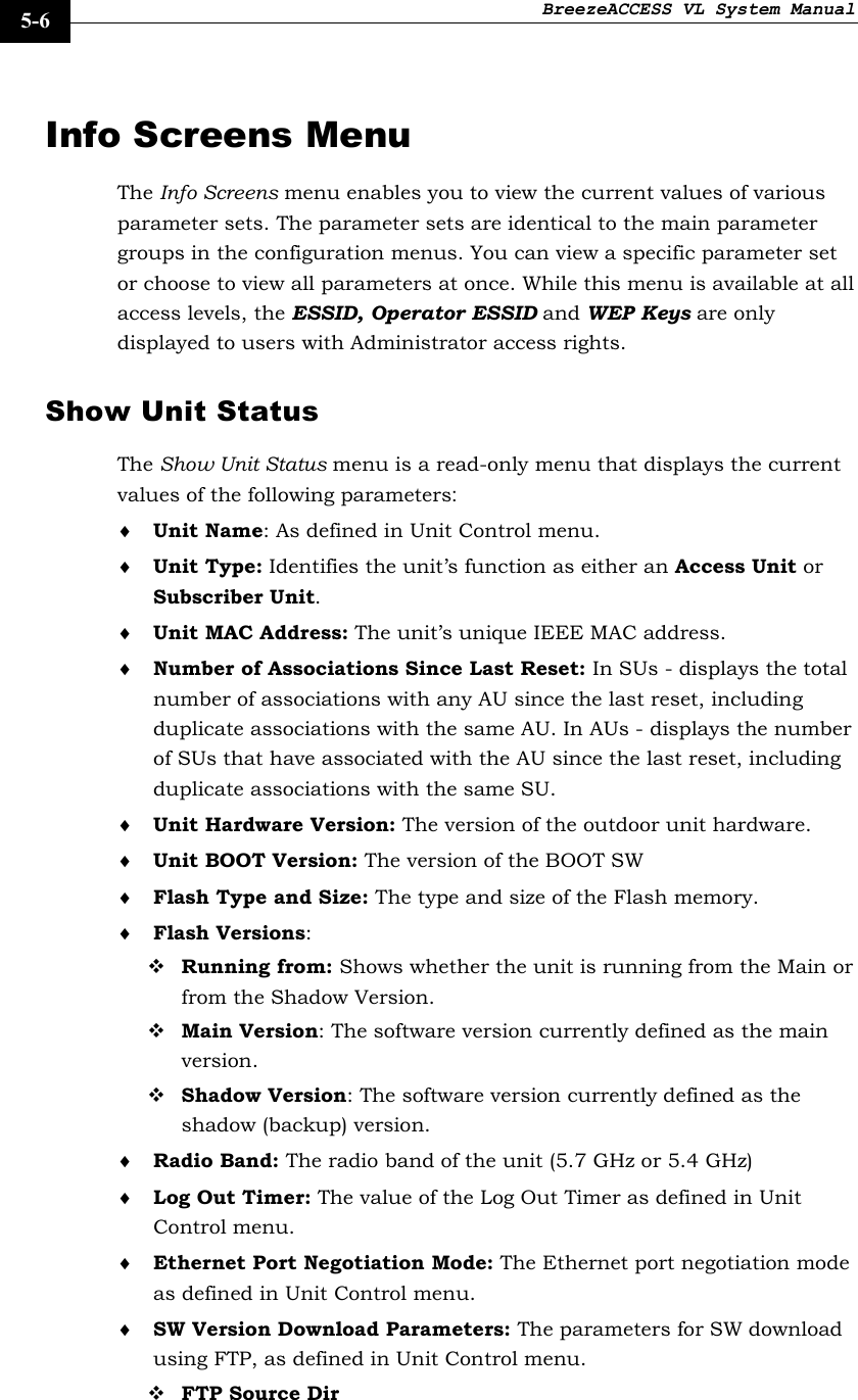 BreezeACCESS VL System Manual    5-6 Info Screens Menu The Info Screens menu enables you to view the current values of various parameter sets. The parameter sets are identical to the main parameter groups in the configuration menus. You can view a specific parameter set or choose to view all parameters at once. While this menu is available at all access levels, the ESSID, Operator ESSID and WEP Keys are only displayed to users with Administrator access rights. Show Unit Status The Show Unit Status menu is a read-only menu that displays the current values of the following parameters: ♦ Unit Name: As defined in Unit Control menu. ♦ Unit Type: Identifies the unit’s function as either an Access Unit or Subscriber Unit.  ♦ Unit MAC Address: The unit’s unique IEEE MAC address.  ♦ Number of Associations Since Last Reset: In SUs - displays the total number of associations with any AU since the last reset, including duplicate associations with the same AU. In AUs - displays the number of SUs that have associated with the AU since the last reset, including duplicate associations with the same SU. ♦ Unit Hardware Version: The version of the outdoor unit hardware. ♦ Unit BOOT Version: The version of the BOOT SW ♦ Flash Type and Size: The type and size of the Flash memory.  ♦ Flash Versions:  Running from: Shows whether the unit is running from the Main or from the Shadow Version.  Main Version: The software version currently defined as the main version.  Shadow Version: The software version currently defined as the shadow (backup) version. ♦ Radio Band: The radio band of the unit (5.7 GHz or 5.4 GHz) ♦ Log Out Timer: The value of the Log Out Timer as defined in Unit Control menu. ♦ Ethernet Port Negotiation Mode: The Ethernet port negotiation mode as defined in Unit Control menu. ♦ SW Version Download Parameters: The parameters for SW download using FTP, as defined in Unit Control menu.  FTP Source Dir 