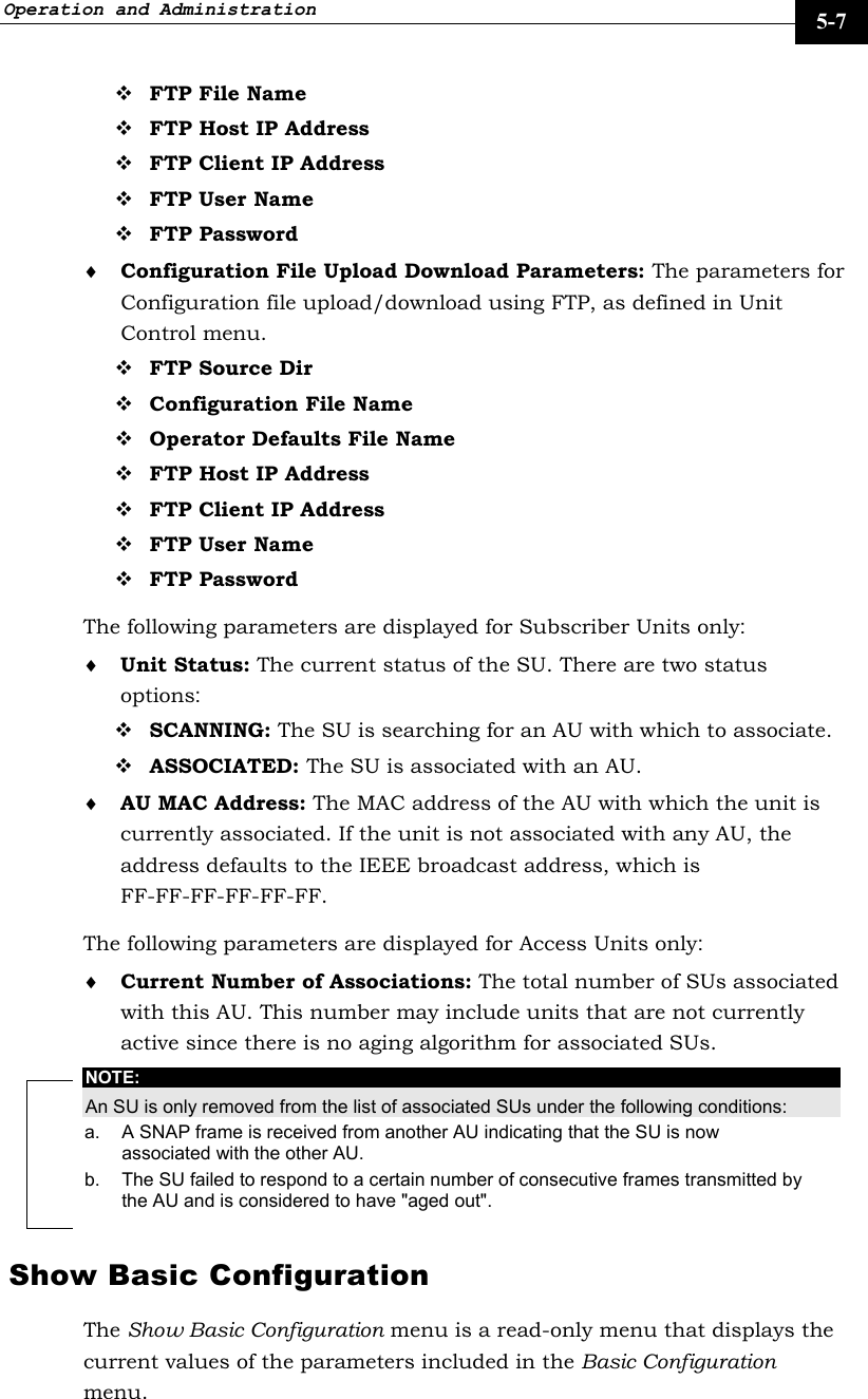 Operation and Administration     5-7  FTP File Name  FTP Host IP Address  FTP Client IP Address  FTP User Name  FTP Password ♦ Configuration File Upload Download Parameters: The parameters for Configuration file upload/download using FTP, as defined in Unit Control menu.  FTP Source Dir  Configuration File Name  Operator Defaults File Name  FTP Host IP Address  FTP Client IP Address  FTP User Name  FTP Password The following parameters are displayed for Subscriber Units only: ♦ Unit Status: The current status of the SU. There are two status options:   SCANNING: The SU is searching for an AU with which to associate.  ASSOCIATED: The SU is associated with an AU.  ♦ AU MAC Address: The MAC address of the AU with which the unit is currently associated. If the unit is not associated with any AU, the address defaults to the IEEE broadcast address, which is FF-FF-FF-FF-FF-FF.  The following parameters are displayed for Access Units only: ♦ Current Number of Associations: The total number of SUs associated with this AU. This number may include units that are not currently active since there is no aging algorithm for associated SUs. NOTE: An SU is only removed from the list of associated SUs under the following conditions: a.  A SNAP frame is received from another AU indicating that the SU is now associated with the other AU. b.  The SU failed to respond to a certain number of consecutive frames transmitted by the AU and is considered to have &quot;aged out&quot;. Show Basic Configuration The Show Basic Configuration menu is a read-only menu that displays the current values of the parameters included in the Basic Configuration menu.  