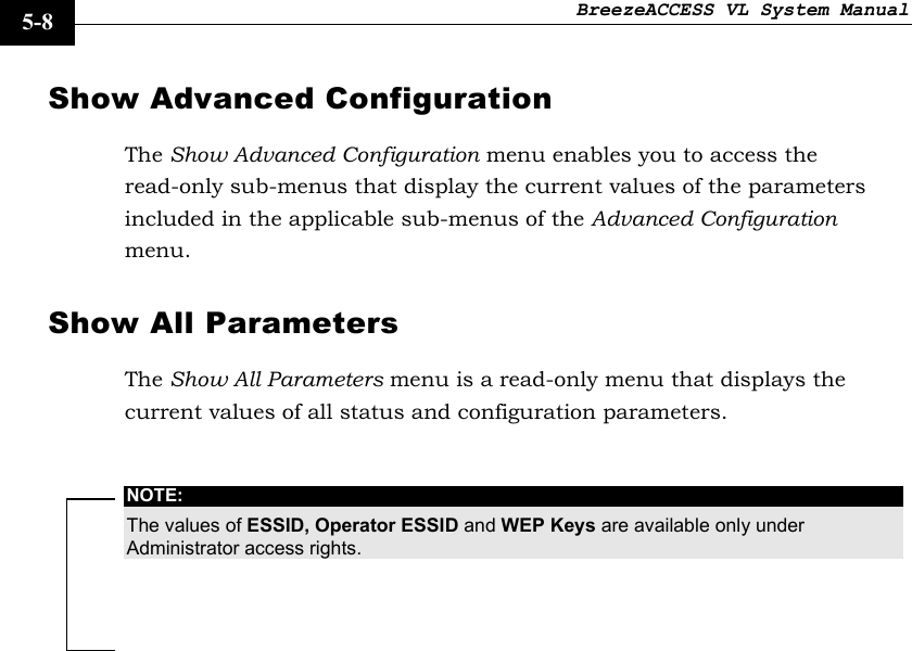 BreezeACCESS VL System Manual    5-8 Show Advanced Configuration The Show Advanced Configuration menu enables you to access the read-only sub-menus that display the current values of the parameters included in the applicable sub-menus of the Advanced Configuration menu. Show All Parameters The Show All Parameters menu is a read-only menu that displays the current values of all status and configuration parameters.  NOTE: The values of ESSID, Operator ESSID and WEP Keys are available only under Administrator access rights.  