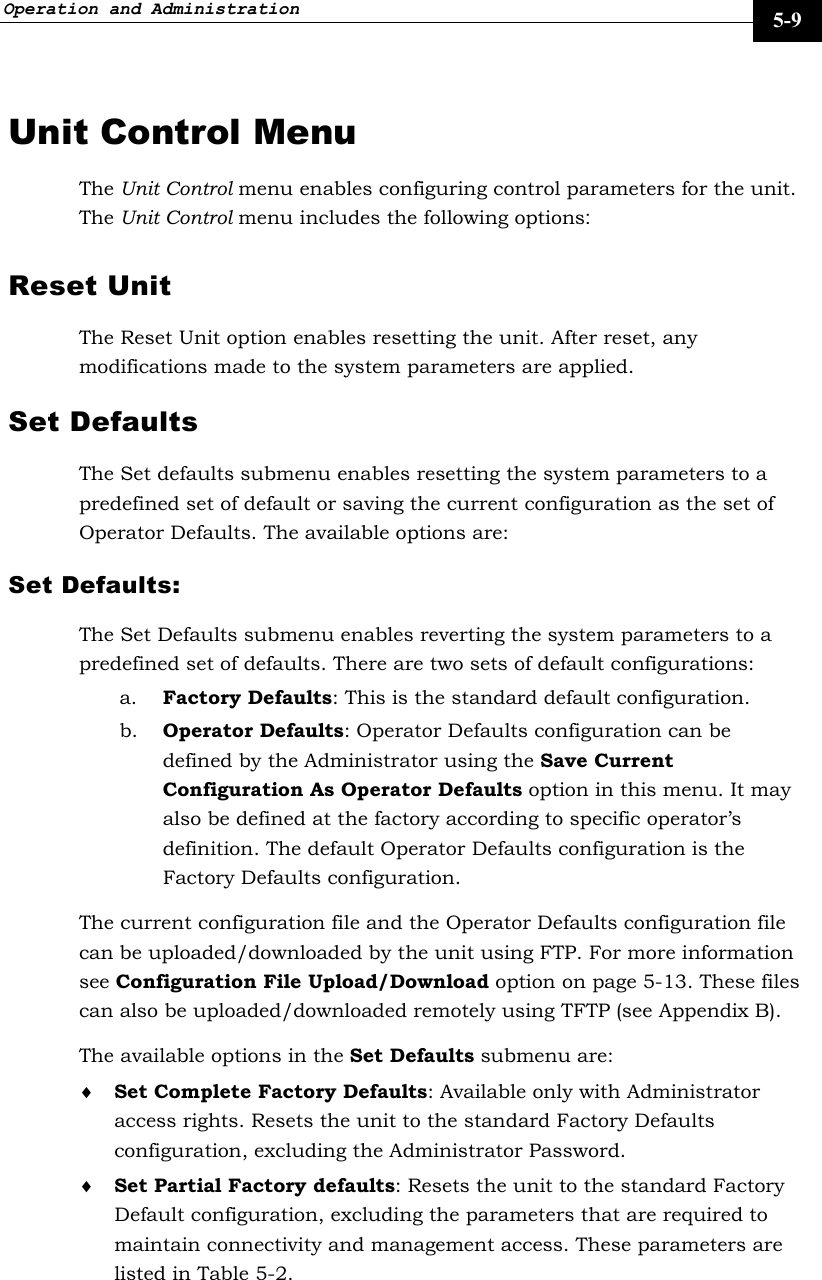 Operation and Administration     5-9 Unit Control Menu The Unit Control menu enables configuring control parameters for the unit. The Unit Control menu includes the following options: Reset Unit  The Reset Unit option enables resetting the unit. After reset, any modifications made to the system parameters are applied.  Set Defaults  The Set defaults submenu enables resetting the system parameters to a predefined set of default or saving the current configuration as the set of Operator Defaults. The available options are:  Set Defaults:  The Set Defaults submenu enables reverting the system parameters to a predefined set of defaults. There are two sets of default configurations:  a. Factory Defaults: This is the standard default configuration. b. Operator Defaults: Operator Defaults configuration can be defined by the Administrator using the Save Current Configuration As Operator Defaults option in this menu. It may also be defined at the factory according to specific operator’s definition. The default Operator Defaults configuration is the Factory Defaults configuration.  The current configuration file and the Operator Defaults configuration file can be uploaded/downloaded by the unit using FTP. For more information see Configuration File Upload/Download option on page 5-13. These files can also be uploaded/downloaded remotely using TFTP (see Appendix B). The available options in the Set Defaults submenu are: ♦ Set Complete Factory Defaults: Available only with Administrator access rights. Resets the unit to the standard Factory Defaults configuration, excluding the Administrator Password.  ♦ Set Partial Factory defaults: Resets the unit to the standard Factory Default configuration, excluding the parameters that are required to maintain connectivity and management access. These parameters are listed in Table 5-2.  