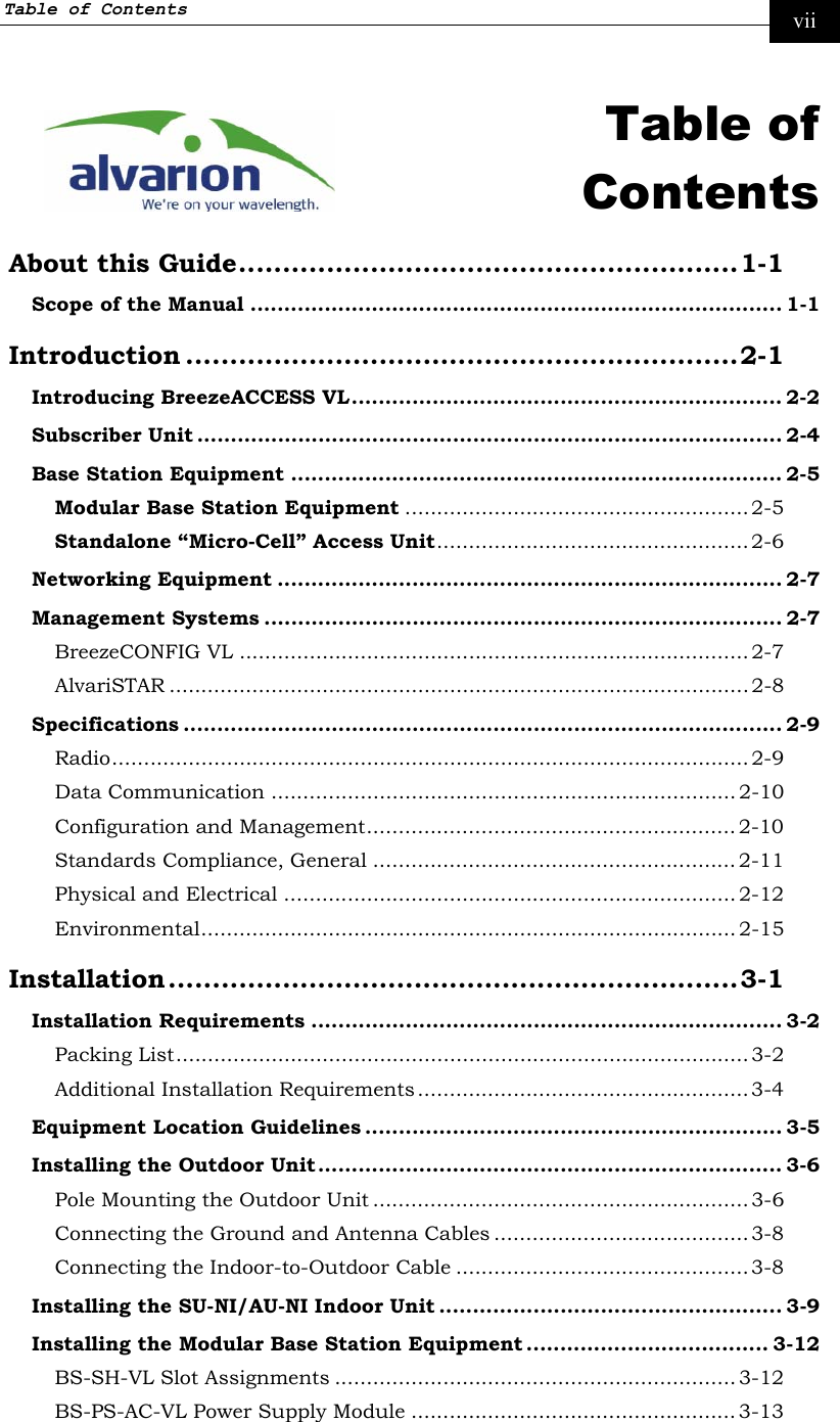 Table of Contents     vii  Table of Contents About this Guide.........................................................1-1 Scope of the Manual ............................................................................... 1-1 Introduction ...............................................................2-1 Introducing BreezeACCESS VL................................................................ 2-2 Subscriber Unit ....................................................................................... 2-4 Base Station Equipment ......................................................................... 2-5 Modular Base Station Equipment ...................................................... 2-5 Standalone “Micro-Cell” Access Unit................................................. 2-6 Networking Equipment ........................................................................... 2-7 Management Systems ............................................................................. 2-7 BreezeCONFIG VL ................................................................................2-7 AlvariSTAR ........................................................................................... 2-8 Specifications ......................................................................................... 2-9 Radio.................................................................................................... 2-9 Data Communication ......................................................................... 2-10 Configuration and Management.......................................................... 2-10 Standards Compliance, General ......................................................... 2-11 Physical and Electrical ....................................................................... 2-12 Environmental.................................................................................... 2-15 Installation.................................................................3-1 Installation Requirements ...................................................................... 3-2 Packing List..........................................................................................3-2 Additional Installation Requirements .................................................... 3-4 Equipment Location Guidelines .............................................................. 3-5 Installing the Outdoor Unit ..................................................................... 3-6 Pole Mounting the Outdoor Unit ...........................................................3-6 Connecting the Ground and Antenna Cables ........................................3-8 Connecting the Indoor-to-Outdoor Cable ..............................................3-8 Installing the SU-NI/AU-NI Indoor Unit ................................................... 3-9 Installing the Modular Base Station Equipment .................................... 3-12 BS-SH-VL Slot Assignments ............................................................... 3-12 BS-PS-AC-VL Power Supply Module ...................................................3-13 