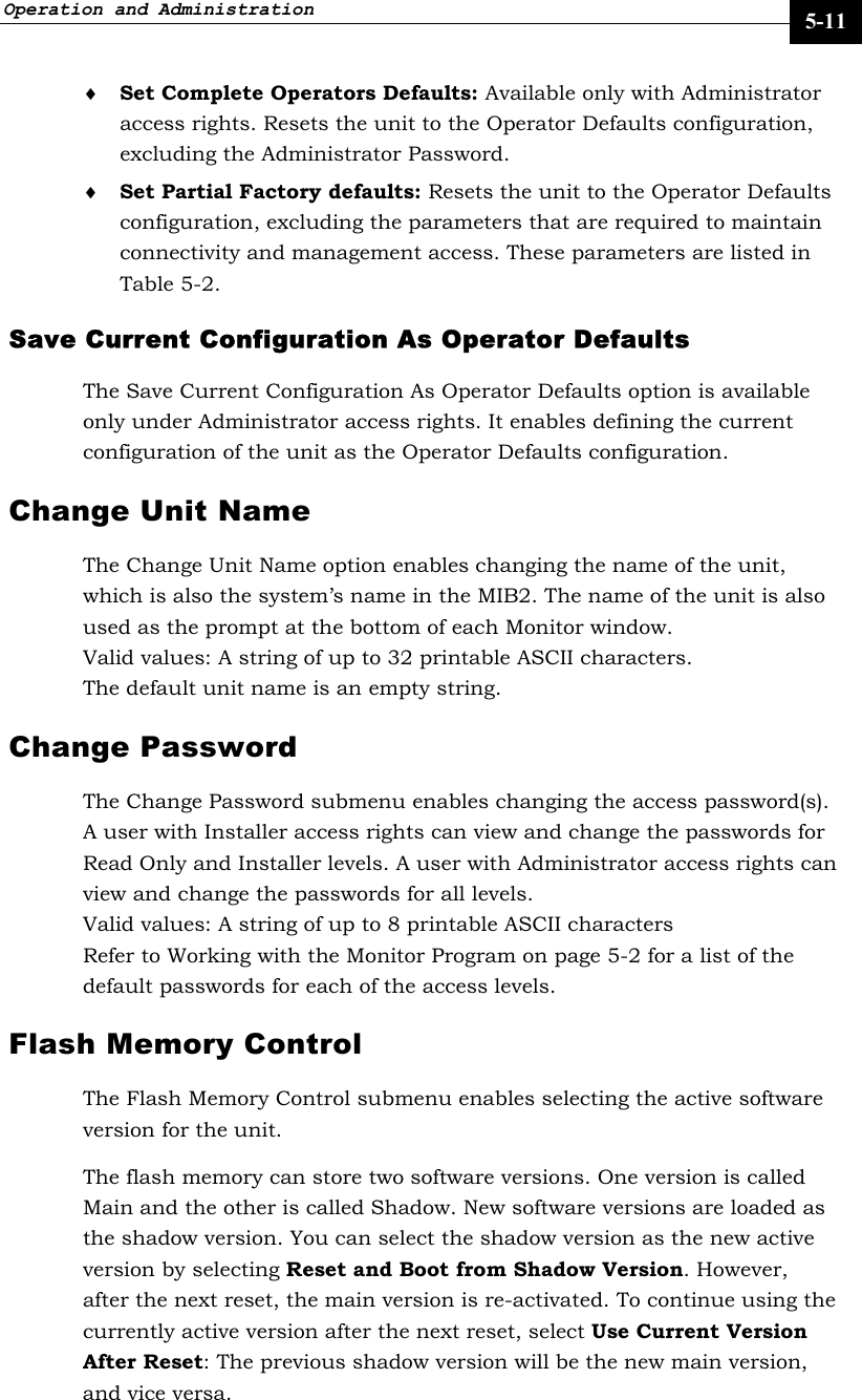 Operation and Administration     5-11 ♦ Set Complete Operators Defaults: Available only with Administrator access rights. Resets the unit to the Operator Defaults configuration, excluding the Administrator Password.  ♦ Set Partial Factory defaults: Resets the unit to the Operator Defaults configuration, excluding the parameters that are required to maintain connectivity and management access. These parameters are listed in Table 5-2. Save Current Configuration As Operator Defaults  The Save Current Configuration As Operator Defaults option is available only under Administrator access rights. It enables defining the current configuration of the unit as the Operator Defaults configuration.  Change Unit Name The Change Unit Name option enables changing the name of the unit, which is also the system’s name in the MIB2. The name of the unit is also used as the prompt at the bottom of each Monitor window.  Valid values: A string of up to 32 printable ASCII characters. The default unit name is an empty string.  Change Password  The Change Password submenu enables changing the access password(s). A user with Installer access rights can view and change the passwords for Read Only and Installer levels. A user with Administrator access rights can view and change the passwords for all levels.  Valid values: A string of up to 8 printable ASCII characters Refer to Working with the Monitor Program on page 5-2 for a list of the default passwords for each of the access levels.  Flash Memory Control The Flash Memory Control submenu enables selecting the active software version for the unit.  The flash memory can store two software versions. One version is called Main and the other is called Shadow. New software versions are loaded as the shadow version. You can select the shadow version as the new active version by selecting Reset and Boot from Shadow Version. However, after the next reset, the main version is re-activated. To continue using the currently active version after the next reset, select Use Current Version After Reset: The previous shadow version will be the new main version, and vice versa.  