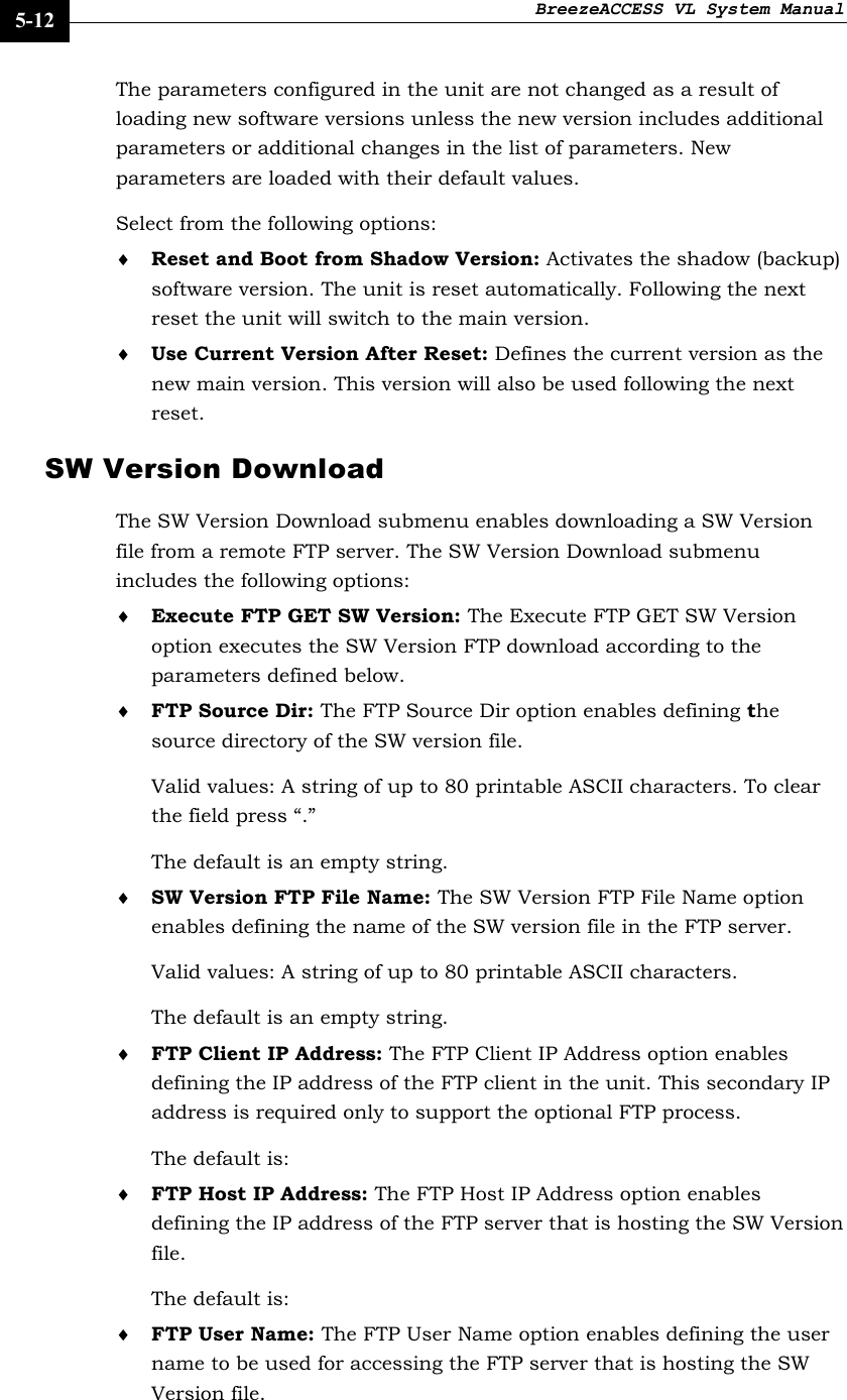 BreezeACCESS VL System Manual    5-12 The parameters configured in the unit are not changed as a result of loading new software versions unless the new version includes additional parameters or additional changes in the list of parameters. New parameters are loaded with their default values.  Select from the following options: ♦ Reset and Boot from Shadow Version: Activates the shadow (backup) software version. The unit is reset automatically. Following the next reset the unit will switch to the main version. ♦ Use Current Version After Reset: Defines the current version as the new main version. This version will also be used following the next reset. SW Version Download The SW Version Download submenu enables downloading a SW Version file from a remote FTP server. The SW Version Download submenu includes the following options: ♦ Execute FTP GET SW Version: The Execute FTP GET SW Version option executes the SW Version FTP download according to the parameters defined below.  ♦ FTP Source Dir: The FTP Source Dir option enables defining the source directory of the SW version file.  Valid values: A string of up to 80 printable ASCII characters. To clear the field press “.”  The default is an empty string. ♦ SW Version FTP File Name: The SW Version FTP File Name option enables defining the name of the SW version file in the FTP server.  Valid values: A string of up to 80 printable ASCII characters.  The default is an empty string. ♦ FTP Client IP Address: The FTP Client IP Address option enables defining the IP address of the FTP client in the unit. This secondary IP address is required only to support the optional FTP process. The default is:   ♦ FTP Host IP Address: The FTP Host IP Address option enables defining the IP address of the FTP server that is hosting the SW Version file.  The default is:   ♦ FTP User Name: The FTP User Name option enables defining the user name to be used for accessing the FTP server that is hosting the SW Version file.  