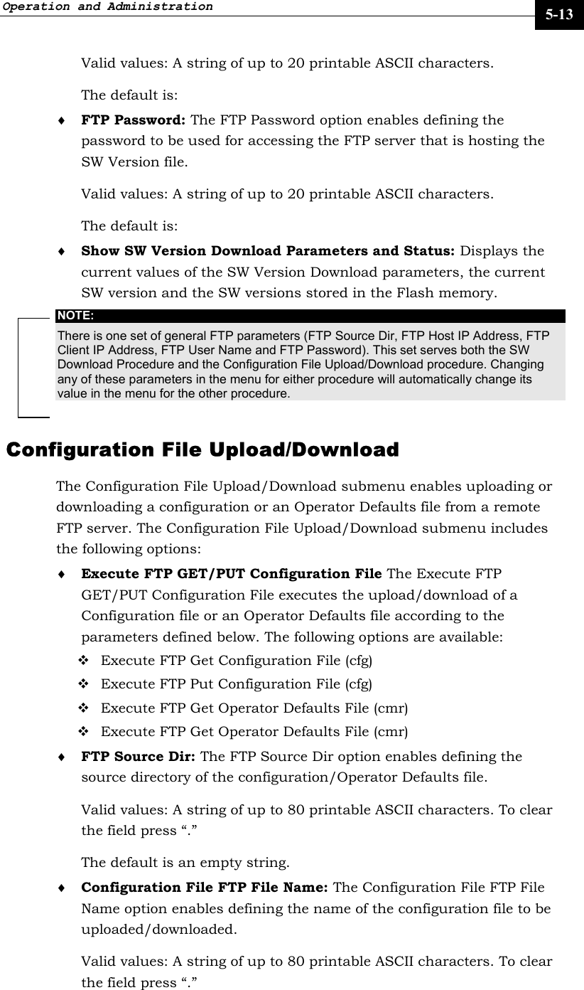 Operation and Administration     5-13 Valid values: A string of up to 20 printable ASCII characters. The default is:   ♦ FTP Password: The FTP Password option enables defining the password to be used for accessing the FTP server that is hosting the SW Version file.  Valid values: A string of up to 20 printable ASCII characters. The default is:    ♦ Show SW Version Download Parameters and Status: Displays the current values of the SW Version Download parameters, the current SW version and the SW versions stored in the Flash memory. NOTE: There is one set of general FTP parameters (FTP Source Dir, FTP Host IP Address, FTP Client IP Address, FTP User Name and FTP Password). This set serves both the SW Download Procedure and the Configuration File Upload/Download procedure. Changing any of these parameters in the menu for either procedure will automatically change its value in the menu for the other procedure. Configuration File Upload/Download The Configuration File Upload/Download submenu enables uploading or downloading a configuration or an Operator Defaults file from a remote FTP server. The Configuration File Upload/Download submenu includes the following options: ♦ Execute FTP GET/PUT Configuration File The Execute FTP GET/PUT Configuration File executes the upload/download of a Configuration file or an Operator Defaults file according to the parameters defined below. The following options are available:   Execute FTP Get Configuration File (cfg)  Execute FTP Put Configuration File (cfg)  Execute FTP Get Operator Defaults File (cmr)  Execute FTP Get Operator Defaults File (cmr) ♦ FTP Source Dir: The FTP Source Dir option enables defining the source directory of the configuration/Operator Defaults file.  Valid values: A string of up to 80 printable ASCII characters. To clear the field press “.”  The default is an empty string. ♦ Configuration File FTP File Name: The Configuration File FTP File Name option enables defining the name of the configuration file to be uploaded/downloaded.  Valid values: A string of up to 80 printable ASCII characters. To clear the field press “.”  