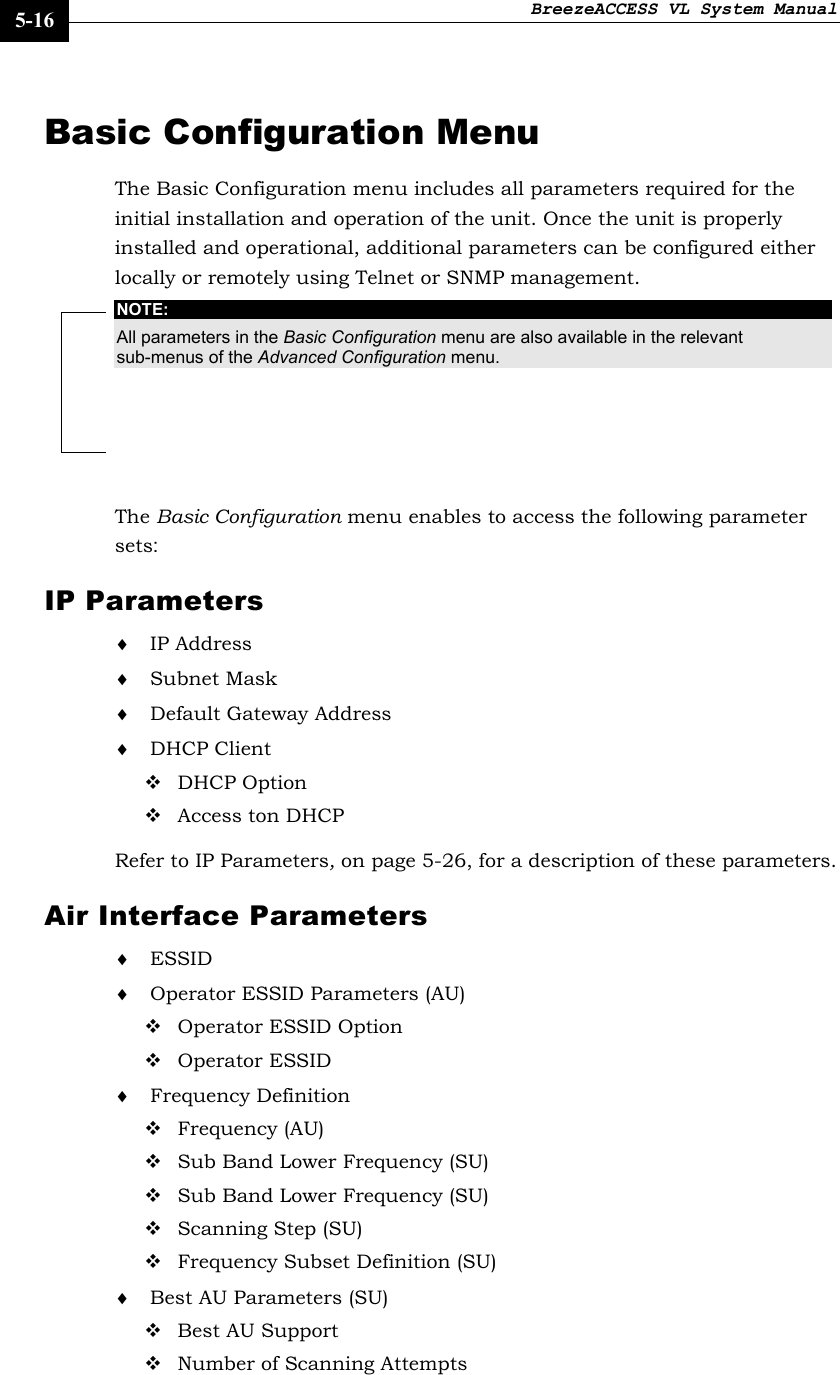 BreezeACCESS VL System Manual    5-16 Basic Configuration Menu The Basic Configuration menu includes all parameters required for the initial installation and operation of the unit. Once the unit is properly installed and operational, additional parameters can be configured either locally or remotely using Telnet or SNMP management.  NOTE: All parameters in the Basic Configuration menu are also available in the relevant sub-menus of the Advanced Configuration menu.  The Basic Configuration menu enables to access the following parameter sets: IP Parameters ♦ IP Address ♦ Subnet Mask ♦ Default Gateway Address ♦ DHCP Client  DHCP Option  Access ton DHCP Refer to IP Parameters, on page 5-26, for a description of these parameters. Air Interface Parameters ♦ ESSID ♦ Operator ESSID Parameters (AU)  Operator ESSID Option  Operator ESSID ♦ Frequency Definition  Frequency (AU)  Sub Band Lower Frequency (SU)  Sub Band Lower Frequency (SU)  Scanning Step (SU)  Frequency Subset Definition (SU) ♦ Best AU Parameters (SU)  Best AU Support  Number of Scanning Attempts 