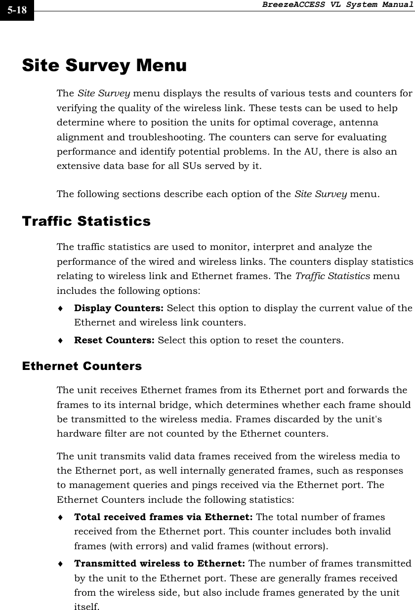 BreezeACCESS VL System Manual    5-18 Site Survey Menu The Site Survey menu displays the results of various tests and counters for verifying the quality of the wireless link. These tests can be used to help determine where to position the units for optimal coverage, antenna alignment and troubleshooting. The counters can serve for evaluating performance and identify potential problems. In the AU, there is also an extensive data base for all SUs served by it. The following sections describe each option of the Site Survey menu. Traffic Statistics The traffic statistics are used to monitor, interpret and analyze the performance of the wired and wireless links. The counters display statistics relating to wireless link and Ethernet frames. The Traffic Statistics menu includes the following options: ♦ Display Counters: Select this option to display the current value of the Ethernet and wireless link counters. ♦ Reset Counters: Select this option to reset the counters. Ethernet Counters The unit receives Ethernet frames from its Ethernet port and forwards the frames to its internal bridge, which determines whether each frame should be transmitted to the wireless media. Frames discarded by the unit&apos;s hardware filter are not counted by the Ethernet counters. The unit transmits valid data frames received from the wireless media to the Ethernet port, as well internally generated frames, such as responses to management queries and pings received via the Ethernet port. The Ethernet Counters include the following statistics: ♦ Total received frames via Ethernet: The total number of frames received from the Ethernet port. This counter includes both invalid frames (with errors) and valid frames (without errors). ♦ Transmitted wireless to Ethernet: The number of frames transmitted by the unit to the Ethernet port. These are generally frames received from the wireless side, but also include frames generated by the unit itself. 