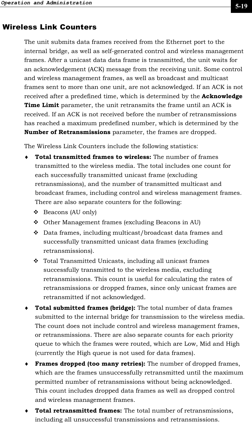 Operation and Administration     5-19 Wireless Link Counters The unit submits data frames received from the Ethernet port to the internal bridge, as well as self-generated control and wireless management frames. After a unicast data data frame is transmitted, the unit waits for an acknowledgement (ACK) message from the receiving unit. Some control and wireless management frames, as well as broadcast and multicast frames sent to more than one unit, are not acknowledged. If an ACK is not received after a predefined time, which is determined by the Acknowledge Time Limit parameter, the unit retransmits the frame until an ACK is received. If an ACK is not received before the number of retransmissions has reached a maximum predefined number, which is determined by the Number of Retransmissions parameter, the frames are dropped.  The Wireless Link Counters include the following statistics: ♦ Total transmitted frames to wireless: The number of frames transmitted to the wireless media. The total includes one count for each successfully transmitted unicast frame (excluding retransmissions), and the number of transmitted multicast and broadcast frames, including control and wireless management frames. There are also separate counters for the following:  Beacons (AU only)  Other Management frames (excluding Beacons in AU)  Data frames, including multicast/broadcast data frames and successfully transmitted unicast data frames (excluding retransmissions).  Total Transmitted Unicasts, including all unicast frames successfully transmitted to the wireless media, excluding retransmissions. This count is useful for calculating the rates of retransmissions or dropped frames, since only unicast frames are retransmitted if not acknowledged. ♦ Total submitted frames (bridge): The total number of data frames submitted to the internal bridge for transmission to the wireless media. The count does not include control and wireless management frames, or retransmissions. There are also separate counts for each priority queue to which the frames were routed, which are Low, Mid and High (currently the High queue is not used for data frames). ♦ Frames dropped (too many retries): The number of dropped frames, which are the frames unsuccessfully retransmitted until the maximum permitted number of retransmissions without being acknowledged. This count includes dropped data frames as well as dropped control and wireless management frames. ♦ Total retransmitted frames: The total number of retransmissions, including all unsuccessful transmissions and retransmissions.  