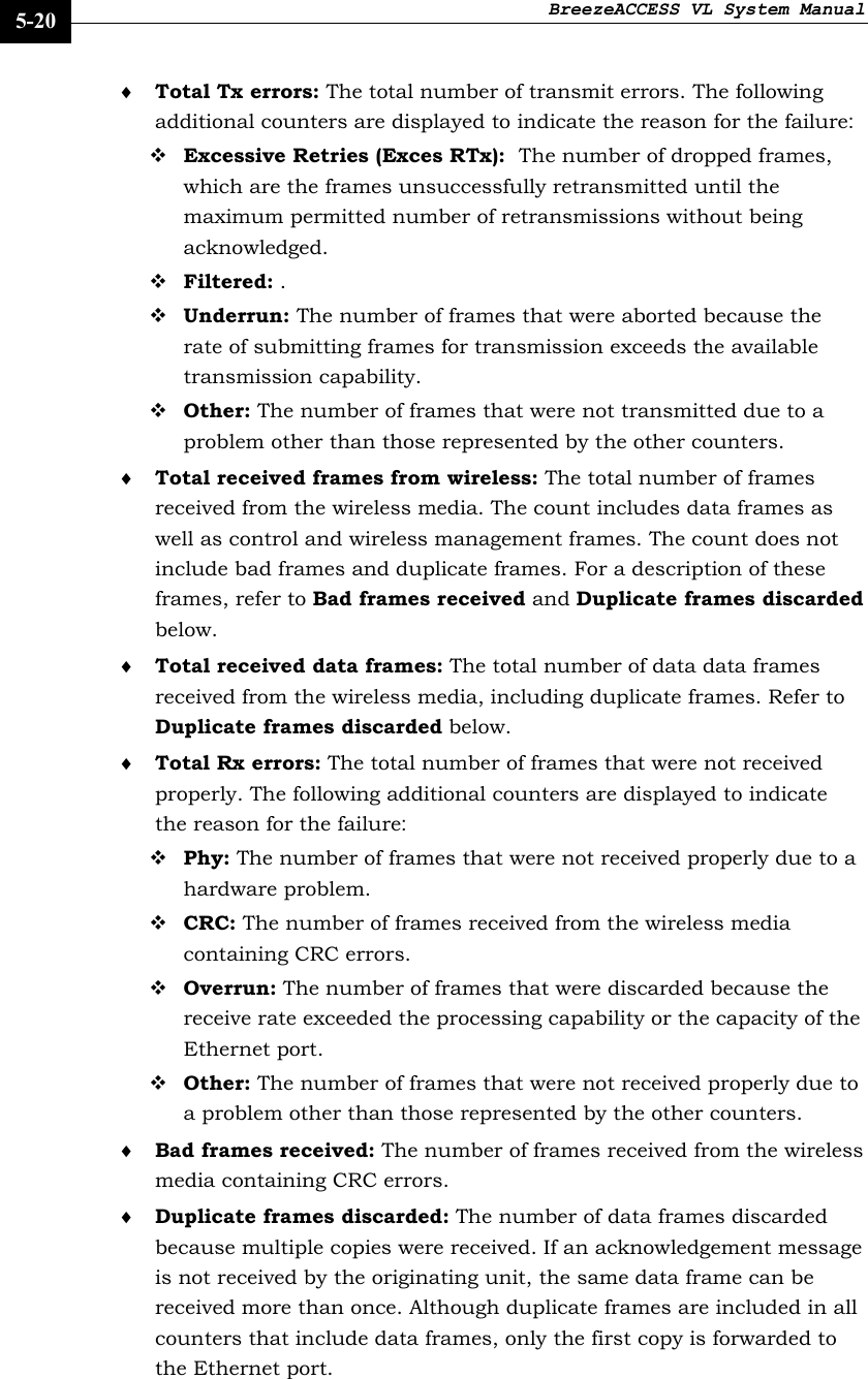 BreezeACCESS VL System Manual    5-20 ♦ Total Tx errors: The total number of transmit errors. The following additional counters are displayed to indicate the reason for the failure:  Excessive Retries (Exces RTx):  The number of dropped frames, which are the frames unsuccessfully retransmitted until the maximum permitted number of retransmissions without being acknowledged.  Filtered: .  Underrun: The number of frames that were aborted because the rate of submitting frames for transmission exceeds the available transmission capability.   Other: The number of frames that were not transmitted due to a problem other than those represented by the other counters. ♦ Total received frames from wireless: The total number of frames received from the wireless media. The count includes data frames as well as control and wireless management frames. The count does not include bad frames and duplicate frames. For a description of these frames, refer to Bad frames received and Duplicate frames discarded below. ♦ Total received data frames: The total number of data data frames received from the wireless media, including duplicate frames. Refer to Duplicate frames discarded below.  ♦ Total Rx errors: The total number of frames that were not received properly. The following additional counters are displayed to indicate the reason for the failure:  Phy: The number of frames that were not received properly due to a hardware problem.  CRC: The number of frames received from the wireless media containing CRC errors.  Overrun: The number of frames that were discarded because the receive rate exceeded the processing capability or the capacity of the Ethernet port.  Other: The number of frames that were not received properly due to a problem other than those represented by the other counters. ♦ Bad frames received: The number of frames received from the wireless media containing CRC errors. ♦ Duplicate frames discarded: The number of data frames discarded because multiple copies were received. If an acknowledgement message is not received by the originating unit, the same data frame can be received more than once. Although duplicate frames are included in all counters that include data frames, only the first copy is forwarded to the Ethernet port. 