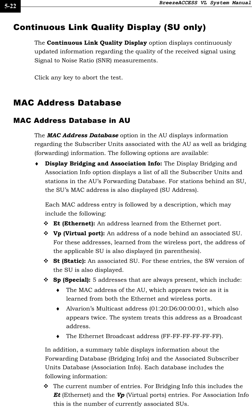 BreezeACCESS VL System Manual    5-22 Continuous Link Quality Display (SU only) The Continuous Link Quality Display option displays continuously updated information regarding the quality of the received signal using Signal to Noise Ratio (SNR) measurements.  Click any key to abort the test.  MAC Address Database MAC Address Database in AU  The MAC Address Database option in the AU displays information regarding the Subscriber Units associated with the AU as well as bridging (forwarding) information. The following options are available: ♦ Display Bridging and Association Info: The Display Bridging and Association Info option displays a list of all the Subscriber Units and stations in the AU’s Forwarding Database. For stations behind an SU, the SU’s MAC address is also displayed (SU Address). Each MAC address entry is followed by a description, which may include the following:  Et (Ethernet): An address learned from the Ethernet port.  Vp (Virtual port): An address of a node behind an associated SU. For these addresses, learned from the wireless port, the address of the applicable SU is also displayed (in parenthesis).  St (Static): An associated SU. For these entries, the SW version of the SU is also displayed.  Sp (Special): 5 addresses that are always present, which include: ♦ The MAC address of the AU, which appears twice as it is learned from both the Ethernet and wireless ports. ♦ Alvarion’s Multicast address (01:20:D6:00:00:01, which also appears twice. The system treats this address as a Broadcast address. ♦ The Ethernet Broadcast address (FF-FF-FF-FF-FF-FF). In addition, a summary table displays information about the Forwarding Database (Bridging Info) and the Associated Subscriber Units Database (Association Info). Each database includes the following information:  The current number of entries. For Bridging Info this includes the Et (Ethernet) and the Vp (Virtual ports) entries. For Association Info this is the number of currently associated SUs.  