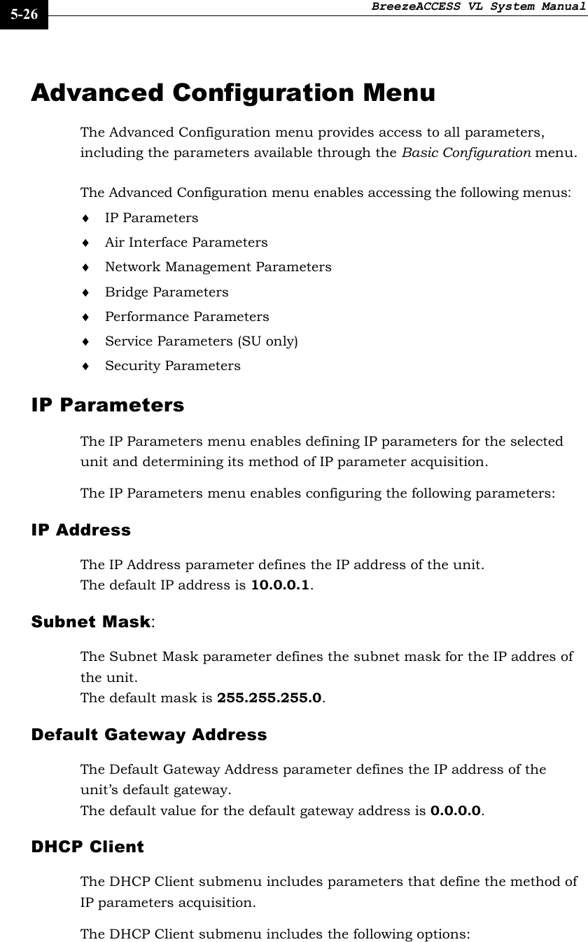 BreezeACCESS VL System Manual    5-26 Advanced Configuration Menu The Advanced Configuration menu provides access to all parameters, including the parameters available through the Basic Configuration menu. The Advanced Configuration menu enables accessing the following menus: ♦ IP Parameters ♦ Air Interface Parameters ♦ Network Management Parameters ♦ Bridge Parameters ♦ Performance Parameters ♦ Service Parameters (SU only) ♦ Security Parameters IP Parameters The IP Parameters menu enables defining IP parameters for the selected unit and determining its method of IP parameter acquisition.  The IP Parameters menu enables configuring the following parameters: IP Address The IP Address parameter defines the IP address of the unit. The default IP address is 10.0.0.1.  Subnet Mask:  The Subnet Mask parameter defines the subnet mask for the IP addres of the unit. The default mask is 255.255.255.0.  Default Gateway Address The Default Gateway Address parameter defines the IP address of the unit’s default gateway. The default value for the default gateway address is 0.0.0.0.  DHCP Client The DHCP Client submenu includes parameters that define the method of IP parameters acquisition.  The DHCP Client submenu includes the following options: 